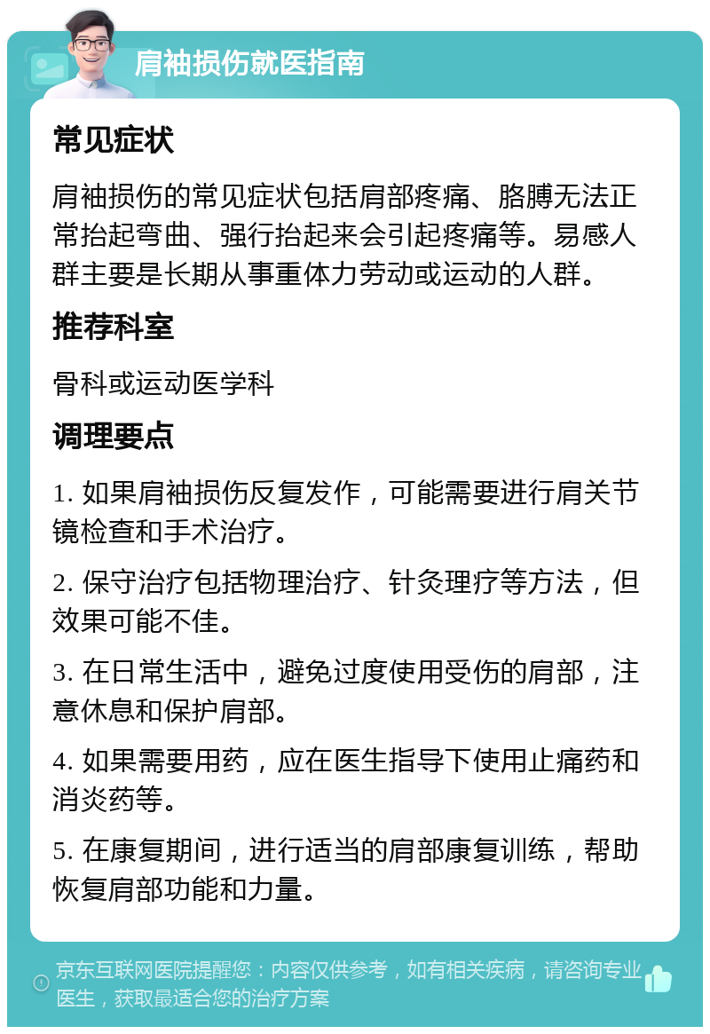 肩袖损伤就医指南 常见症状 肩袖损伤的常见症状包括肩部疼痛、胳膊无法正常抬起弯曲、强行抬起来会引起疼痛等。易感人群主要是长期从事重体力劳动或运动的人群。 推荐科室 骨科或运动医学科 调理要点 1. 如果肩袖损伤反复发作，可能需要进行肩关节镜检查和手术治疗。 2. 保守治疗包括物理治疗、针灸理疗等方法，但效果可能不佳。 3. 在日常生活中，避免过度使用受伤的肩部，注意休息和保护肩部。 4. 如果需要用药，应在医生指导下使用止痛药和消炎药等。 5. 在康复期间，进行适当的肩部康复训练，帮助恢复肩部功能和力量。