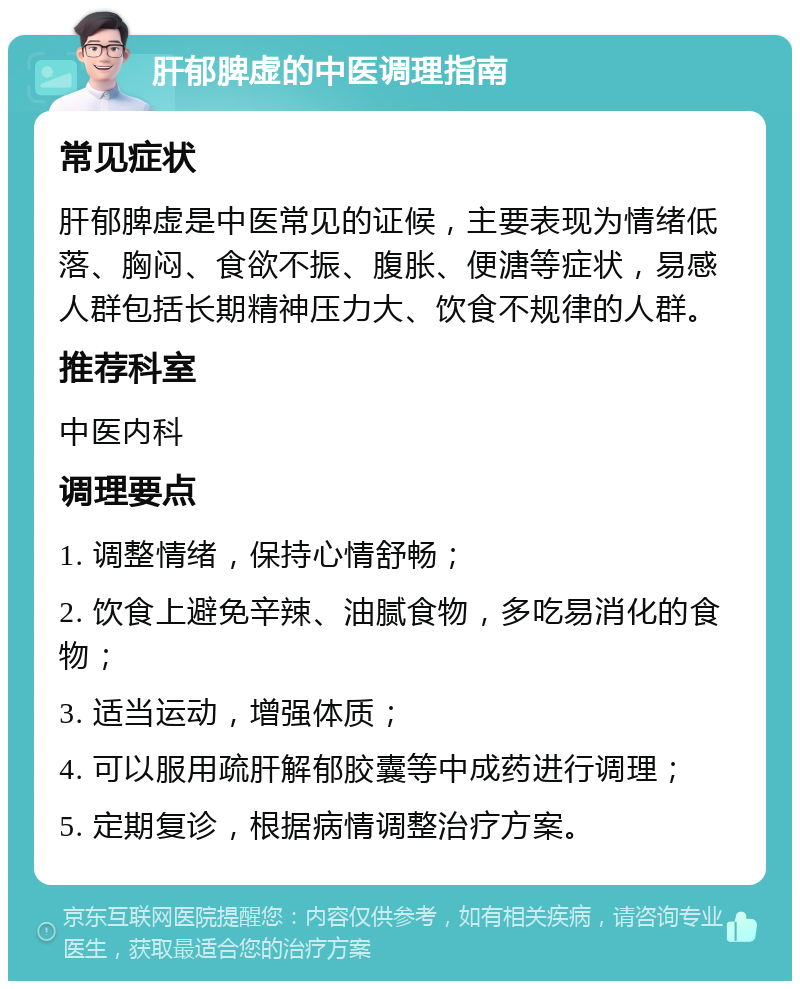 肝郁脾虚的中医调理指南 常见症状 肝郁脾虚是中医常见的证候，主要表现为情绪低落、胸闷、食欲不振、腹胀、便溏等症状，易感人群包括长期精神压力大、饮食不规律的人群。 推荐科室 中医内科 调理要点 1. 调整情绪，保持心情舒畅； 2. 饮食上避免辛辣、油腻食物，多吃易消化的食物； 3. 适当运动，增强体质； 4. 可以服用疏肝解郁胶囊等中成药进行调理； 5. 定期复诊，根据病情调整治疗方案。