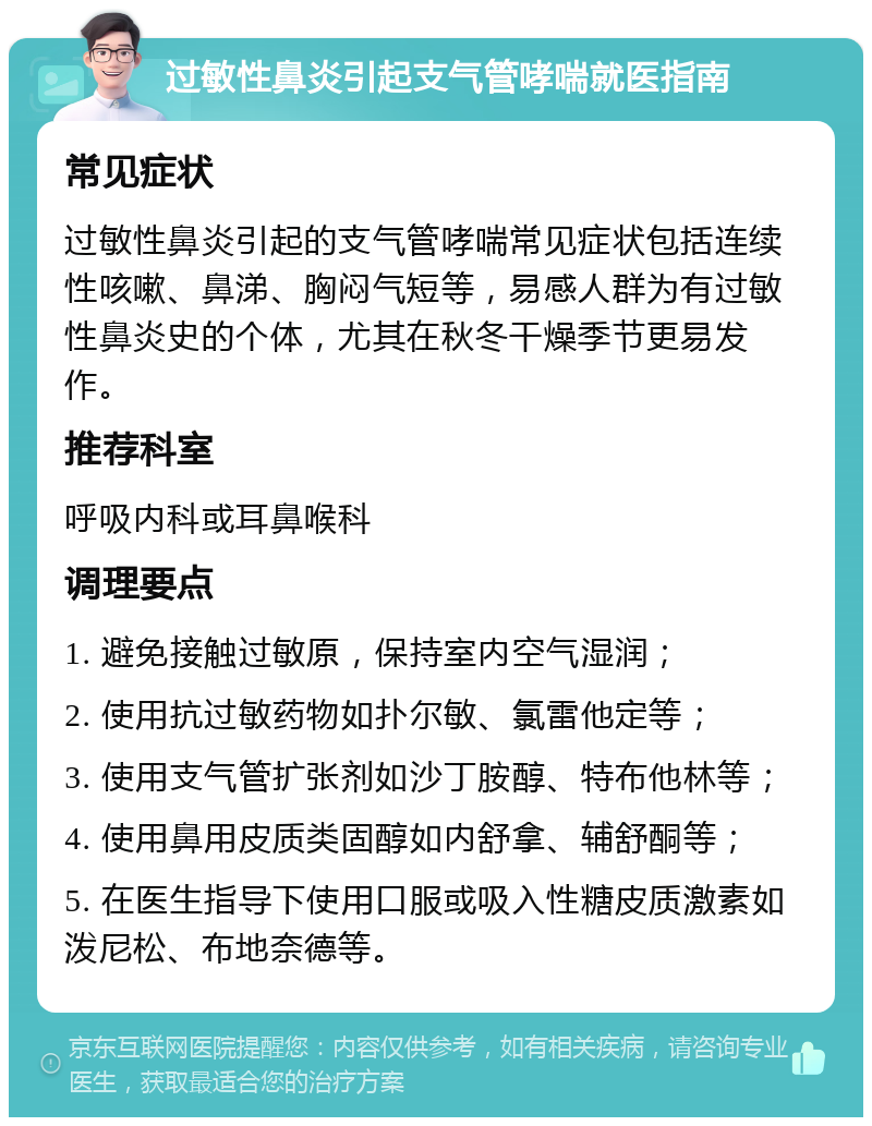 过敏性鼻炎引起支气管哮喘就医指南 常见症状 过敏性鼻炎引起的支气管哮喘常见症状包括连续性咳嗽、鼻涕、胸闷气短等，易感人群为有过敏性鼻炎史的个体，尤其在秋冬干燥季节更易发作。 推荐科室 呼吸内科或耳鼻喉科 调理要点 1. 避免接触过敏原，保持室内空气湿润； 2. 使用抗过敏药物如扑尔敏、氯雷他定等； 3. 使用支气管扩张剂如沙丁胺醇、特布他林等； 4. 使用鼻用皮质类固醇如内舒拿、辅舒酮等； 5. 在医生指导下使用口服或吸入性糖皮质激素如泼尼松、布地奈德等。