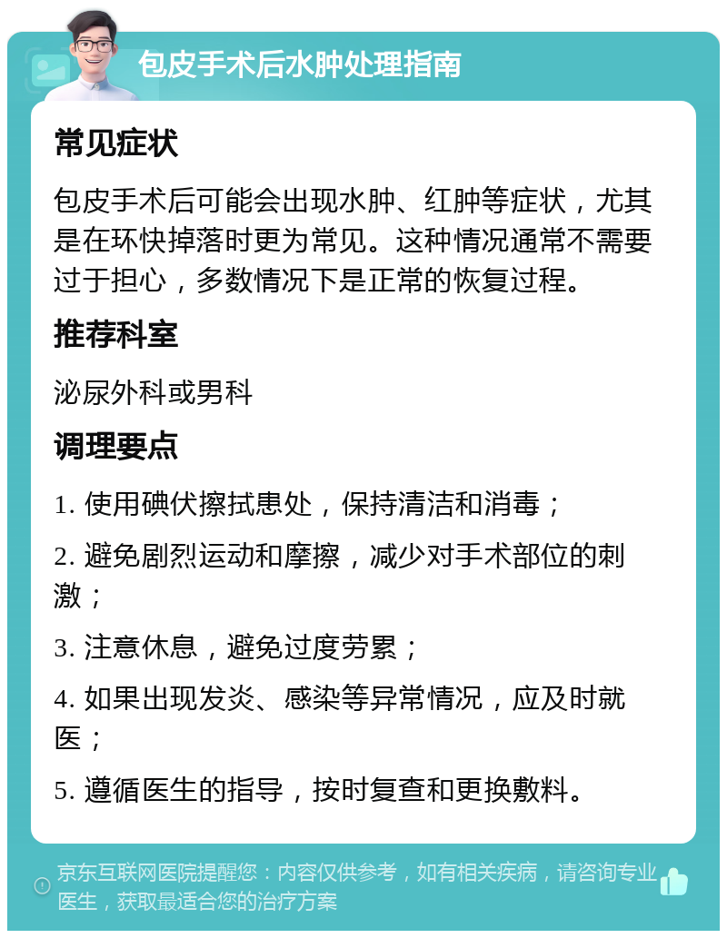 包皮手术后水肿处理指南 常见症状 包皮手术后可能会出现水肿、红肿等症状，尤其是在环快掉落时更为常见。这种情况通常不需要过于担心，多数情况下是正常的恢复过程。 推荐科室 泌尿外科或男科 调理要点 1. 使用碘伏擦拭患处，保持清洁和消毒； 2. 避免剧烈运动和摩擦，减少对手术部位的刺激； 3. 注意休息，避免过度劳累； 4. 如果出现发炎、感染等异常情况，应及时就医； 5. 遵循医生的指导，按时复查和更换敷料。