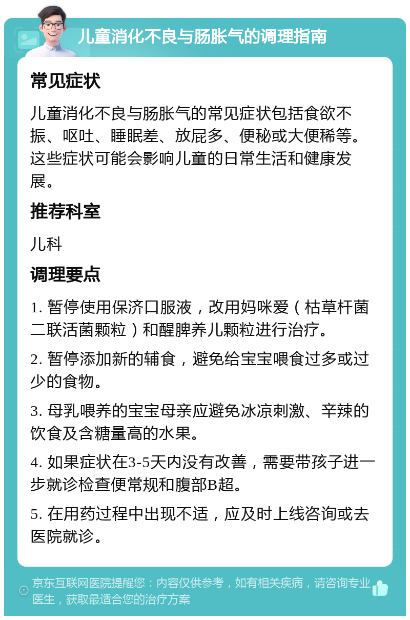 儿童消化不良与肠胀气的调理指南 常见症状 儿童消化不良与肠胀气的常见症状包括食欲不振、呕吐、睡眠差、放屁多、便秘或大便稀等。这些症状可能会影响儿童的日常生活和健康发展。 推荐科室 儿科 调理要点 1. 暂停使用保济口服液，改用妈咪爱（枯草杆菌二联活菌颗粒）和醒脾养儿颗粒进行治疗。 2. 暂停添加新的辅食，避免给宝宝喂食过多或过少的食物。 3. 母乳喂养的宝宝母亲应避免冰凉刺激、辛辣的饮食及含糖量高的水果。 4. 如果症状在3-5天内没有改善，需要带孩子进一步就诊检查便常规和腹部B超。 5. 在用药过程中出现不适，应及时上线咨询或去医院就诊。