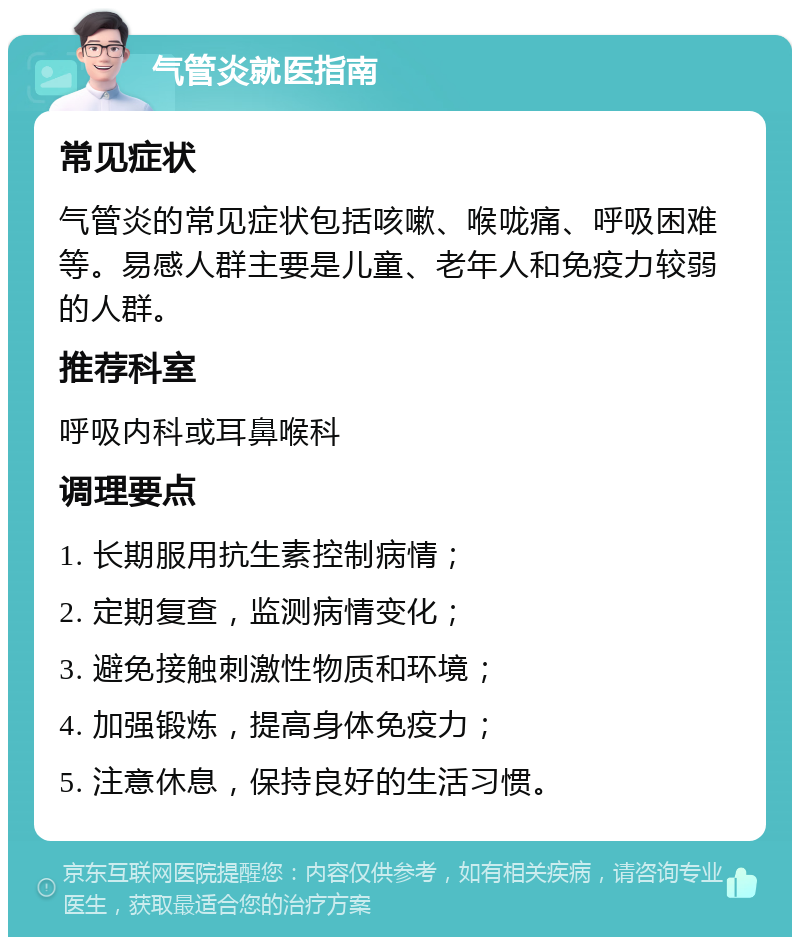 气管炎就医指南 常见症状 气管炎的常见症状包括咳嗽、喉咙痛、呼吸困难等。易感人群主要是儿童、老年人和免疫力较弱的人群。 推荐科室 呼吸内科或耳鼻喉科 调理要点 1. 长期服用抗生素控制病情； 2. 定期复查，监测病情变化； 3. 避免接触刺激性物质和环境； 4. 加强锻炼，提高身体免疫力； 5. 注意休息，保持良好的生活习惯。