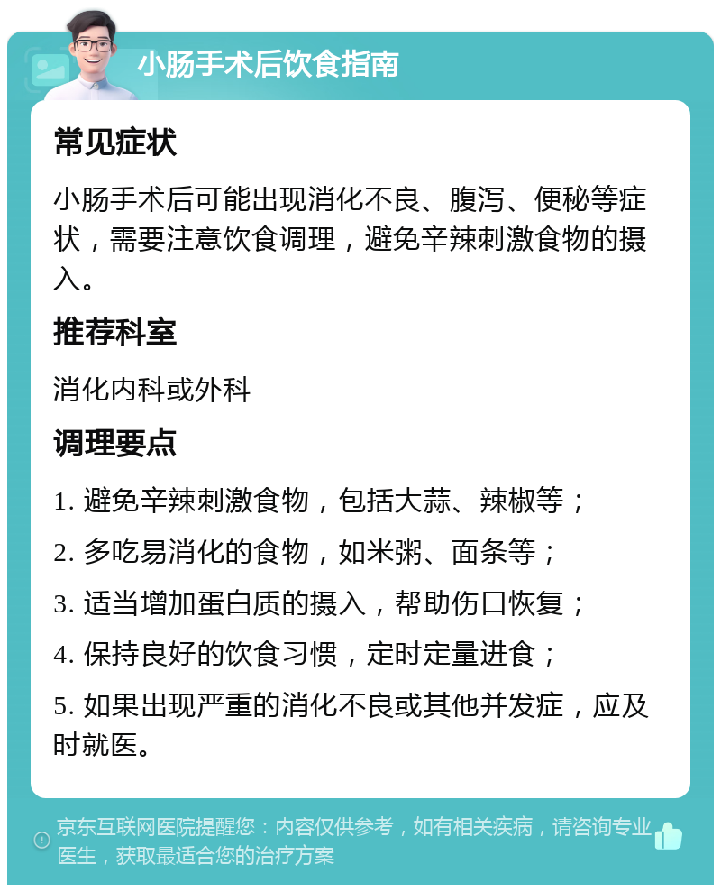 小肠手术后饮食指南 常见症状 小肠手术后可能出现消化不良、腹泻、便秘等症状，需要注意饮食调理，避免辛辣刺激食物的摄入。 推荐科室 消化内科或外科 调理要点 1. 避免辛辣刺激食物，包括大蒜、辣椒等； 2. 多吃易消化的食物，如米粥、面条等； 3. 适当增加蛋白质的摄入，帮助伤口恢复； 4. 保持良好的饮食习惯，定时定量进食； 5. 如果出现严重的消化不良或其他并发症，应及时就医。