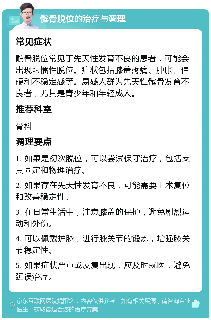 髌骨脱位的治疗与调理 常见症状 髌骨脱位常见于先天性发育不良的患者，可能会出现习惯性脱位。症状包括膝盖疼痛、肿胀、僵硬和不稳定感等。易感人群为先天性髌骨发育不良者，尤其是青少年和年轻成人。 推荐科室 骨科 调理要点 1. 如果是初次脱位，可以尝试保守治疗，包括支具固定和物理治疗。 2. 如果存在先天性发育不良，可能需要手术复位和改善稳定性。 3. 在日常生活中，注意膝盖的保护，避免剧烈运动和外伤。 4. 可以佩戴护膝，进行膝关节的锻炼，增强膝关节稳定性。 5. 如果症状严重或反复出现，应及时就医，避免延误治疗。