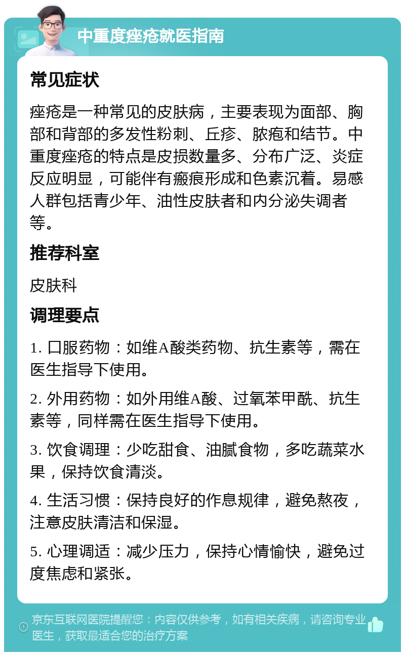 中重度痤疮就医指南 常见症状 痤疮是一种常见的皮肤病，主要表现为面部、胸部和背部的多发性粉刺、丘疹、脓疱和结节。中重度痤疮的特点是皮损数量多、分布广泛、炎症反应明显，可能伴有瘢痕形成和色素沉着。易感人群包括青少年、油性皮肤者和内分泌失调者等。 推荐科室 皮肤科 调理要点 1. 口服药物：如维A酸类药物、抗生素等，需在医生指导下使用。 2. 外用药物：如外用维A酸、过氧苯甲酰、抗生素等，同样需在医生指导下使用。 3. 饮食调理：少吃甜食、油腻食物，多吃蔬菜水果，保持饮食清淡。 4. 生活习惯：保持良好的作息规律，避免熬夜，注意皮肤清洁和保湿。 5. 心理调适：减少压力，保持心情愉快，避免过度焦虑和紧张。