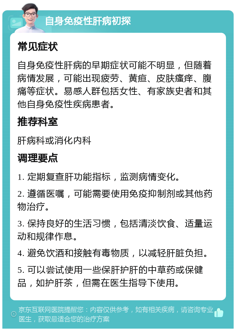 自身免疫性肝病初探 常见症状 自身免疫性肝病的早期症状可能不明显，但随着病情发展，可能出现疲劳、黄疸、皮肤瘙痒、腹痛等症状。易感人群包括女性、有家族史者和其他自身免疫性疾病患者。 推荐科室 肝病科或消化内科 调理要点 1. 定期复查肝功能指标，监测病情变化。 2. 遵循医嘱，可能需要使用免疫抑制剂或其他药物治疗。 3. 保持良好的生活习惯，包括清淡饮食、适量运动和规律作息。 4. 避免饮酒和接触有毒物质，以减轻肝脏负担。 5. 可以尝试使用一些保肝护肝的中草药或保健品，如护肝茶，但需在医生指导下使用。