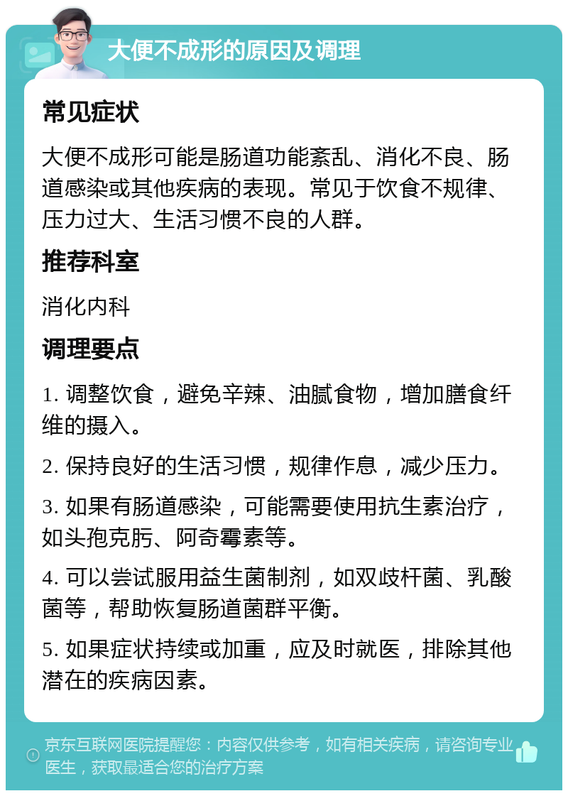 大便不成形的原因及调理 常见症状 大便不成形可能是肠道功能紊乱、消化不良、肠道感染或其他疾病的表现。常见于饮食不规律、压力过大、生活习惯不良的人群。 推荐科室 消化内科 调理要点 1. 调整饮食，避免辛辣、油腻食物，增加膳食纤维的摄入。 2. 保持良好的生活习惯，规律作息，减少压力。 3. 如果有肠道感染，可能需要使用抗生素治疗，如头孢克肟、阿奇霉素等。 4. 可以尝试服用益生菌制剂，如双歧杆菌、乳酸菌等，帮助恢复肠道菌群平衡。 5. 如果症状持续或加重，应及时就医，排除其他潜在的疾病因素。