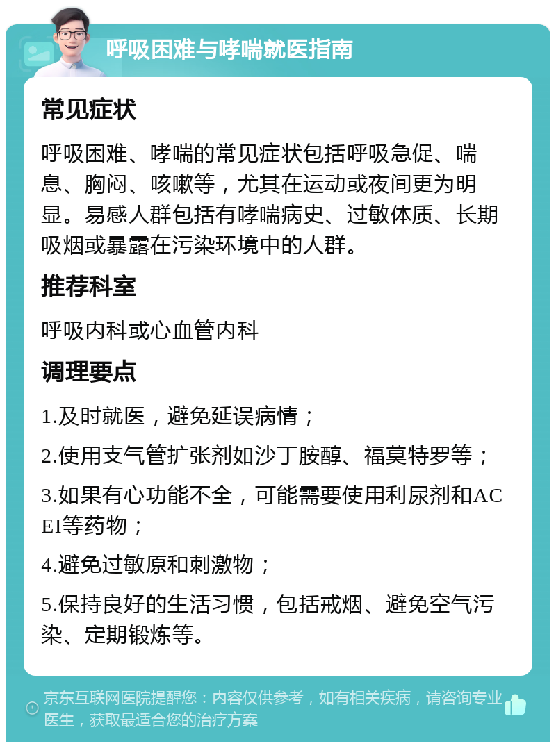 呼吸困难与哮喘就医指南 常见症状 呼吸困难、哮喘的常见症状包括呼吸急促、喘息、胸闷、咳嗽等，尤其在运动或夜间更为明显。易感人群包括有哮喘病史、过敏体质、长期吸烟或暴露在污染环境中的人群。 推荐科室 呼吸内科或心血管内科 调理要点 1.及时就医，避免延误病情； 2.使用支气管扩张剂如沙丁胺醇、福莫特罗等； 3.如果有心功能不全，可能需要使用利尿剂和ACEI等药物； 4.避免过敏原和刺激物； 5.保持良好的生活习惯，包括戒烟、避免空气污染、定期锻炼等。