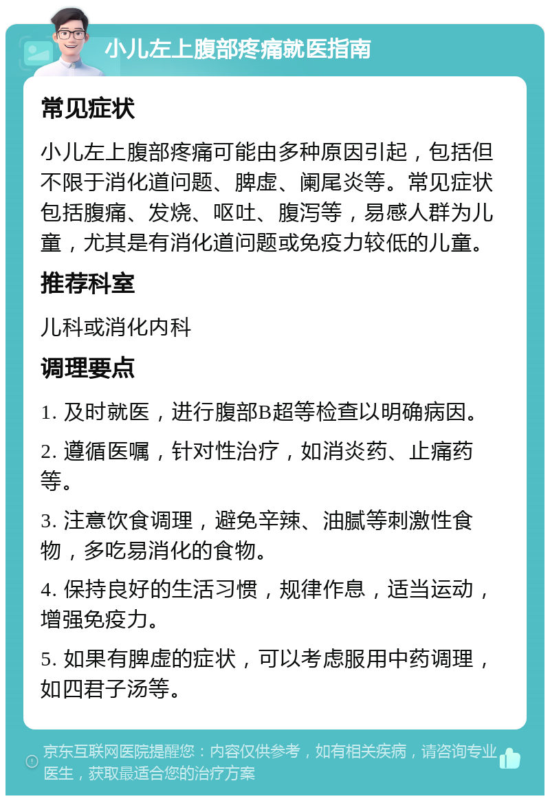 小儿左上腹部疼痛就医指南 常见症状 小儿左上腹部疼痛可能由多种原因引起，包括但不限于消化道问题、脾虚、阑尾炎等。常见症状包括腹痛、发烧、呕吐、腹泻等，易感人群为儿童，尤其是有消化道问题或免疫力较低的儿童。 推荐科室 儿科或消化内科 调理要点 1. 及时就医，进行腹部B超等检查以明确病因。 2. 遵循医嘱，针对性治疗，如消炎药、止痛药等。 3. 注意饮食调理，避免辛辣、油腻等刺激性食物，多吃易消化的食物。 4. 保持良好的生活习惯，规律作息，适当运动，增强免疫力。 5. 如果有脾虚的症状，可以考虑服用中药调理，如四君子汤等。