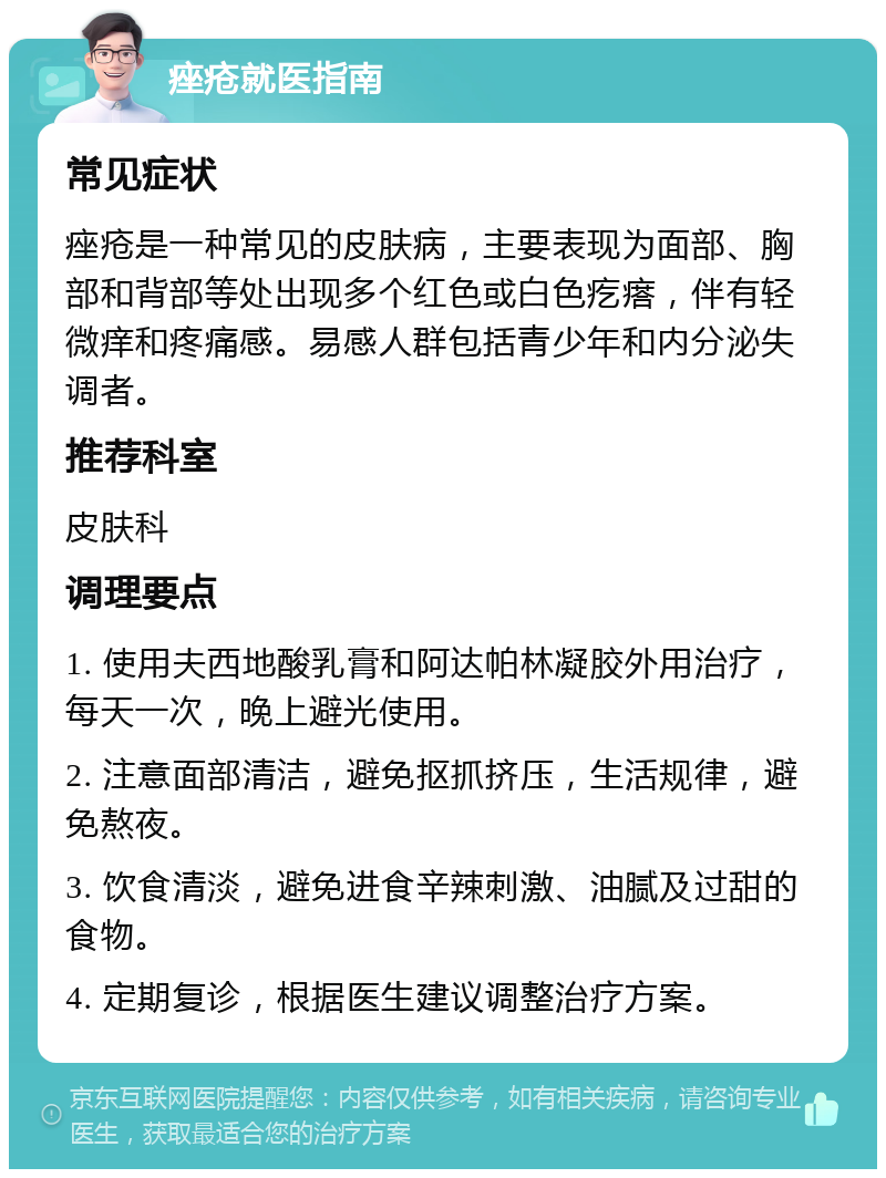 痤疮就医指南 常见症状 痤疮是一种常见的皮肤病，主要表现为面部、胸部和背部等处出现多个红色或白色疙瘩，伴有轻微痒和疼痛感。易感人群包括青少年和内分泌失调者。 推荐科室 皮肤科 调理要点 1. 使用夫西地酸乳膏和阿达帕林凝胶外用治疗，每天一次，晚上避光使用。 2. 注意面部清洁，避免抠抓挤压，生活规律，避免熬夜。 3. 饮食清淡，避免进食辛辣刺激、油腻及过甜的食物。 4. 定期复诊，根据医生建议调整治疗方案。