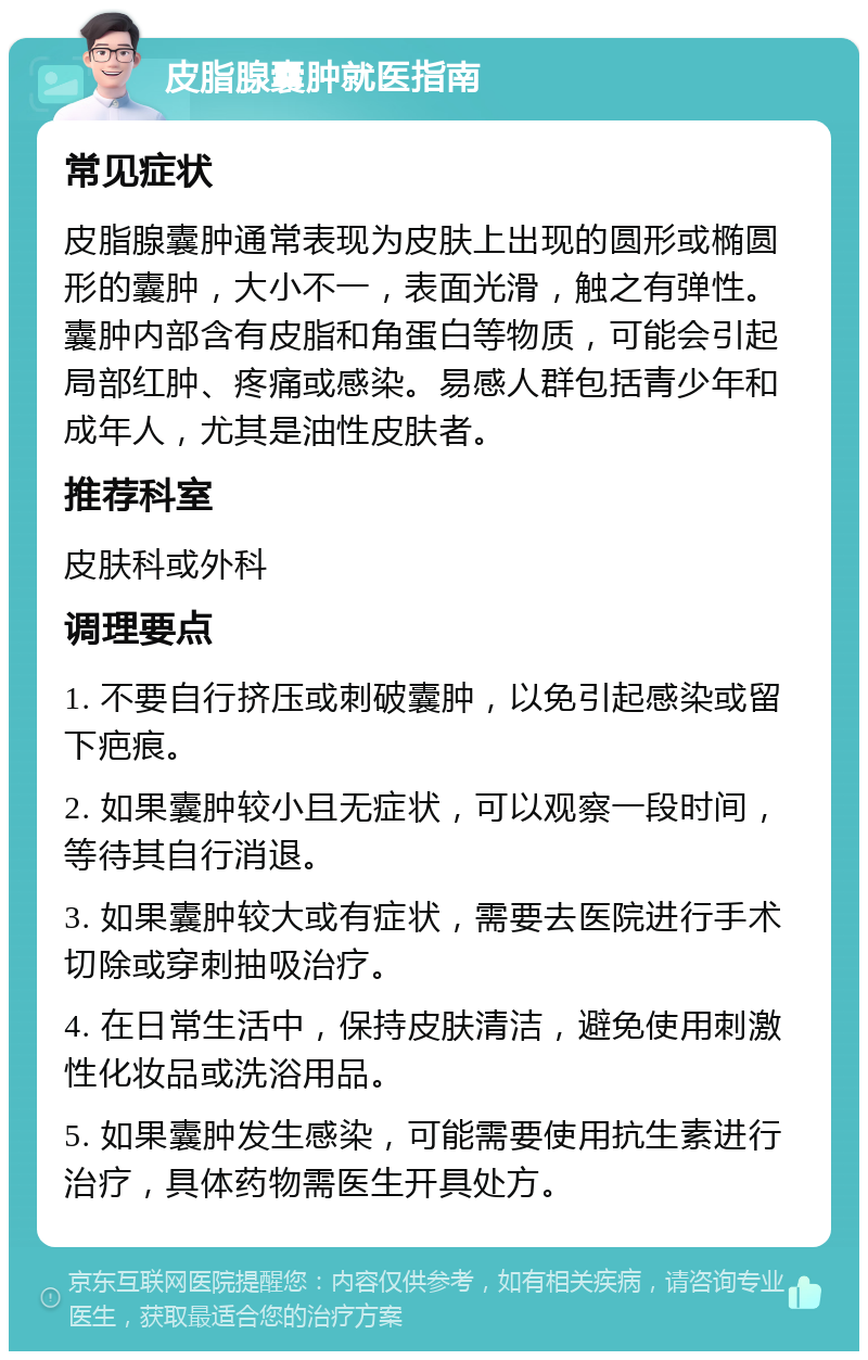 皮脂腺囊肿就医指南 常见症状 皮脂腺囊肿通常表现为皮肤上出现的圆形或椭圆形的囊肿，大小不一，表面光滑，触之有弹性。囊肿内部含有皮脂和角蛋白等物质，可能会引起局部红肿、疼痛或感染。易感人群包括青少年和成年人，尤其是油性皮肤者。 推荐科室 皮肤科或外科 调理要点 1. 不要自行挤压或刺破囊肿，以免引起感染或留下疤痕。 2. 如果囊肿较小且无症状，可以观察一段时间，等待其自行消退。 3. 如果囊肿较大或有症状，需要去医院进行手术切除或穿刺抽吸治疗。 4. 在日常生活中，保持皮肤清洁，避免使用刺激性化妆品或洗浴用品。 5. 如果囊肿发生感染，可能需要使用抗生素进行治疗，具体药物需医生开具处方。