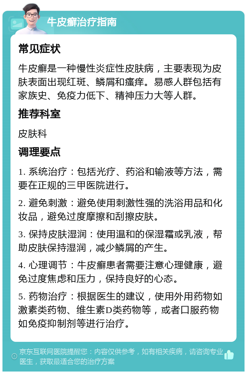 牛皮癣治疗指南 常见症状 牛皮癣是一种慢性炎症性皮肤病，主要表现为皮肤表面出现红斑、鳞屑和瘙痒。易感人群包括有家族史、免疫力低下、精神压力大等人群。 推荐科室 皮肤科 调理要点 1. 系统治疗：包括光疗、药浴和输液等方法，需要在正规的三甲医院进行。 2. 避免刺激：避免使用刺激性强的洗浴用品和化妆品，避免过度摩擦和刮擦皮肤。 3. 保持皮肤湿润：使用温和的保湿霜或乳液，帮助皮肤保持湿润，减少鳞屑的产生。 4. 心理调节：牛皮癣患者需要注意心理健康，避免过度焦虑和压力，保持良好的心态。 5. 药物治疗：根据医生的建议，使用外用药物如激素类药物、维生素D类药物等，或者口服药物如免疫抑制剂等进行治疗。