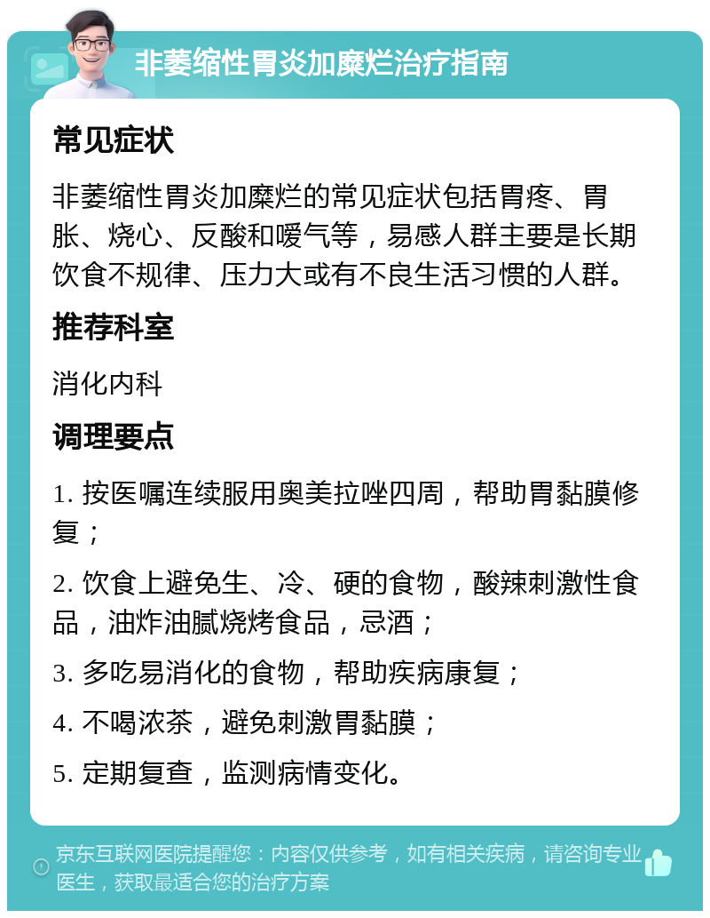 非萎缩性胃炎加糜烂治疗指南 常见症状 非萎缩性胃炎加糜烂的常见症状包括胃疼、胃胀、烧心、反酸和嗳气等，易感人群主要是长期饮食不规律、压力大或有不良生活习惯的人群。 推荐科室 消化内科 调理要点 1. 按医嘱连续服用奥美拉唑四周，帮助胃黏膜修复； 2. 饮食上避免生、冷、硬的食物，酸辣刺激性食品，油炸油腻烧烤食品，忌酒； 3. 多吃易消化的食物，帮助疾病康复； 4. 不喝浓茶，避免刺激胃黏膜； 5. 定期复查，监测病情变化。