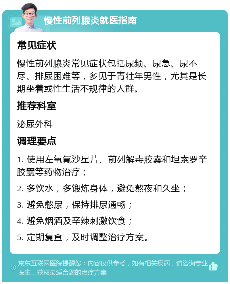 慢性前列腺炎就医指南 常见症状 慢性前列腺炎常见症状包括尿频、尿急、尿不尽、排尿困难等，多见于青壮年男性，尤其是长期坐着或性生活不规律的人群。 推荐科室 泌尿外科 调理要点 1. 使用左氧氟沙星片、前列解毒胶囊和坦索罗辛胶囊等药物治疗； 2. 多饮水，多锻炼身体，避免熬夜和久坐； 3. 避免憋尿，保持排尿通畅； 4. 避免烟酒及辛辣刺激饮食； 5. 定期复查，及时调整治疗方案。