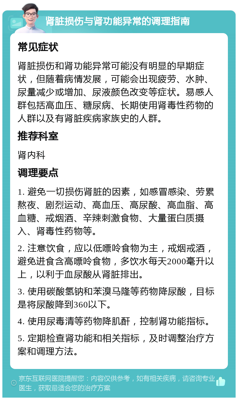 肾脏损伤与肾功能异常的调理指南 常见症状 肾脏损伤和肾功能异常可能没有明显的早期症状，但随着病情发展，可能会出现疲劳、水肿、尿量减少或增加、尿液颜色改变等症状。易感人群包括高血压、糖尿病、长期使用肾毒性药物的人群以及有肾脏疾病家族史的人群。 推荐科室 肾内科 调理要点 1. 避免一切损伤肾脏的因素，如感冒感染、劳累熬夜、剧烈运动、高血压、高尿酸、高血脂、高血糖、戒烟酒、辛辣刺激食物、大量蛋白质摄入、肾毒性药物等。 2. 注意饮食，应以低嘌呤食物为主，戒烟戒酒，避免进食含高嘌呤食物，多饮水每天2000毫升以上，以利于血尿酸从肾脏排出。 3. 使用碳酸氢钠和苯溴马隆等药物降尿酸，目标是将尿酸降到360以下。 4. 使用尿毒清等药物降肌酐，控制肾功能指标。 5. 定期检查肾功能和相关指标，及时调整治疗方案和调理方法。