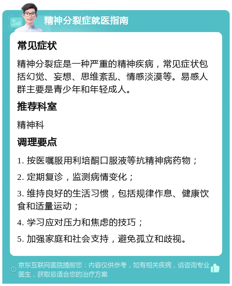 精神分裂症就医指南 常见症状 精神分裂症是一种严重的精神疾病，常见症状包括幻觉、妄想、思维紊乱、情感淡漠等。易感人群主要是青少年和年轻成人。 推荐科室 精神科 调理要点 1. 按医嘱服用利培酮口服液等抗精神病药物； 2. 定期复诊，监测病情变化； 3. 维持良好的生活习惯，包括规律作息、健康饮食和适量运动； 4. 学习应对压力和焦虑的技巧； 5. 加强家庭和社会支持，避免孤立和歧视。