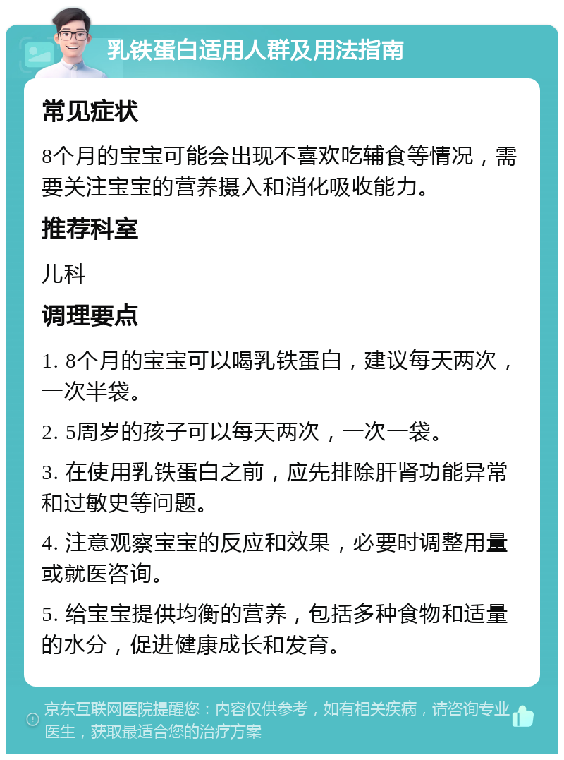 乳铁蛋白适用人群及用法指南 常见症状 8个月的宝宝可能会出现不喜欢吃辅食等情况，需要关注宝宝的营养摄入和消化吸收能力。 推荐科室 儿科 调理要点 1. 8个月的宝宝可以喝乳铁蛋白，建议每天两次，一次半袋。 2. 5周岁的孩子可以每天两次，一次一袋。 3. 在使用乳铁蛋白之前，应先排除肝肾功能异常和过敏史等问题。 4. 注意观察宝宝的反应和效果，必要时调整用量或就医咨询。 5. 给宝宝提供均衡的营养，包括多种食物和适量的水分，促进健康成长和发育。