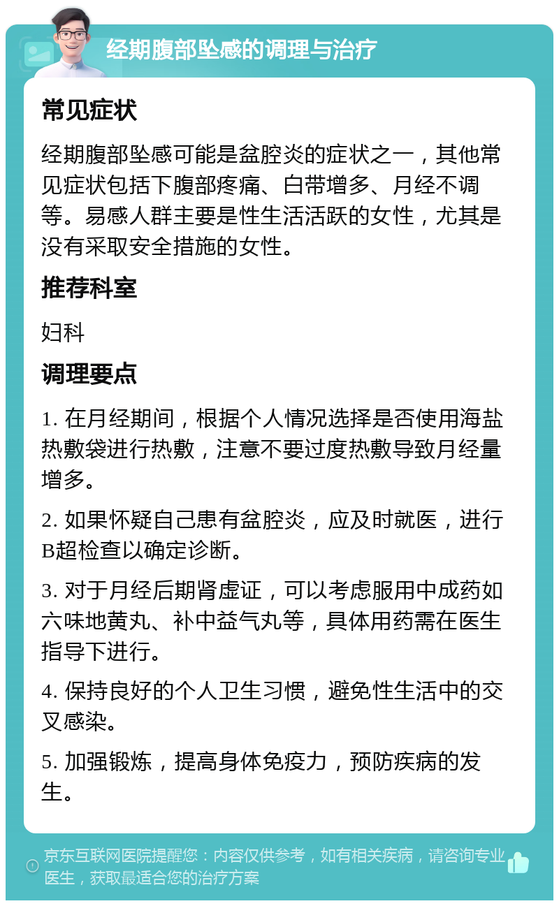 经期腹部坠感的调理与治疗 常见症状 经期腹部坠感可能是盆腔炎的症状之一，其他常见症状包括下腹部疼痛、白带增多、月经不调等。易感人群主要是性生活活跃的女性，尤其是没有采取安全措施的女性。 推荐科室 妇科 调理要点 1. 在月经期间，根据个人情况选择是否使用海盐热敷袋进行热敷，注意不要过度热敷导致月经量增多。 2. 如果怀疑自己患有盆腔炎，应及时就医，进行B超检查以确定诊断。 3. 对于月经后期肾虚证，可以考虑服用中成药如六味地黄丸、补中益气丸等，具体用药需在医生指导下进行。 4. 保持良好的个人卫生习惯，避免性生活中的交叉感染。 5. 加强锻炼，提高身体免疫力，预防疾病的发生。