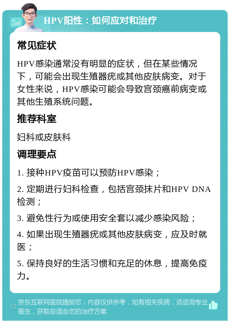 HPV阳性：如何应对和治疗 常见症状 HPV感染通常没有明显的症状，但在某些情况下，可能会出现生殖器疣或其他皮肤病变。对于女性来说，HPV感染可能会导致宫颈癌前病变或其他生殖系统问题。 推荐科室 妇科或皮肤科 调理要点 1. 接种HPV疫苗可以预防HPV感染； 2. 定期进行妇科检查，包括宫颈抹片和HPV DNA检测； 3. 避免性行为或使用安全套以减少感染风险； 4. 如果出现生殖器疣或其他皮肤病变，应及时就医； 5. 保持良好的生活习惯和充足的休息，提高免疫力。