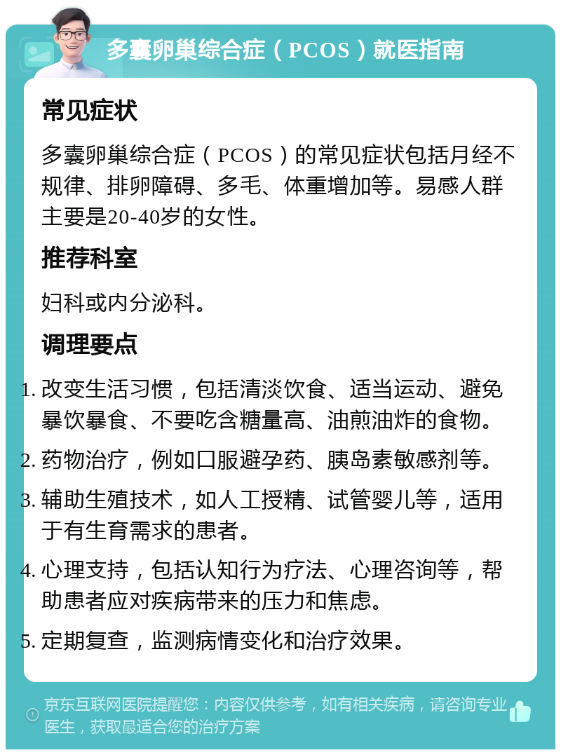 多囊卵巢综合症（PCOS）就医指南 常见症状 多囊卵巢综合症（PCOS）的常见症状包括月经不规律、排卵障碍、多毛、体重增加等。易感人群主要是20-40岁的女性。 推荐科室 妇科或内分泌科。 调理要点 改变生活习惯，包括清淡饮食、适当运动、避免暴饮暴食、不要吃含糖量高、油煎油炸的食物。 药物治疗，例如口服避孕药、胰岛素敏感剂等。 辅助生殖技术，如人工授精、试管婴儿等，适用于有生育需求的患者。 心理支持，包括认知行为疗法、心理咨询等，帮助患者应对疾病带来的压力和焦虑。 定期复查，监测病情变化和治疗效果。