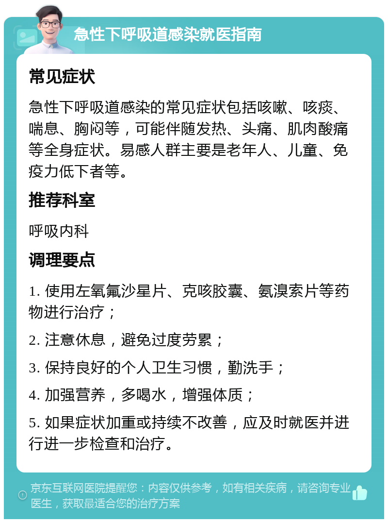 急性下呼吸道感染就医指南 常见症状 急性下呼吸道感染的常见症状包括咳嗽、咳痰、喘息、胸闷等，可能伴随发热、头痛、肌肉酸痛等全身症状。易感人群主要是老年人、儿童、免疫力低下者等。 推荐科室 呼吸内科 调理要点 1. 使用左氧氟沙星片、克咳胶囊、氨溴索片等药物进行治疗； 2. 注意休息，避免过度劳累； 3. 保持良好的个人卫生习惯，勤洗手； 4. 加强营养，多喝水，增强体质； 5. 如果症状加重或持续不改善，应及时就医并进行进一步检查和治疗。