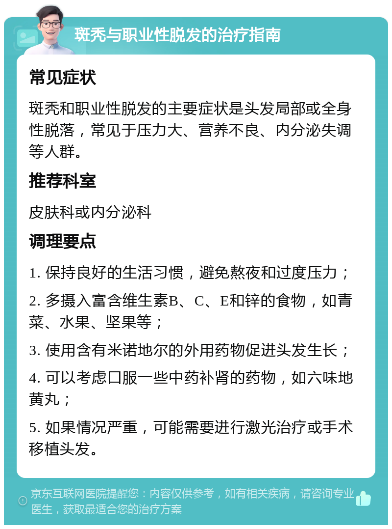 斑秃与职业性脱发的治疗指南 常见症状 斑秃和职业性脱发的主要症状是头发局部或全身性脱落，常见于压力大、营养不良、内分泌失调等人群。 推荐科室 皮肤科或内分泌科 调理要点 1. 保持良好的生活习惯，避免熬夜和过度压力； 2. 多摄入富含维生素B、C、E和锌的食物，如青菜、水果、坚果等； 3. 使用含有米诺地尔的外用药物促进头发生长； 4. 可以考虑口服一些中药补肾的药物，如六味地黄丸； 5. 如果情况严重，可能需要进行激光治疗或手术移植头发。