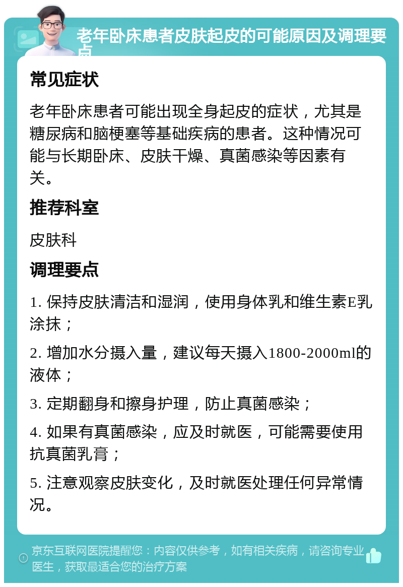 老年卧床患者皮肤起皮的可能原因及调理要点 常见症状 老年卧床患者可能出现全身起皮的症状，尤其是糖尿病和脑梗塞等基础疾病的患者。这种情况可能与长期卧床、皮肤干燥、真菌感染等因素有关。 推荐科室 皮肤科 调理要点 1. 保持皮肤清洁和湿润，使用身体乳和维生素E乳涂抹； 2. 增加水分摄入量，建议每天摄入1800-2000ml的液体； 3. 定期翻身和擦身护理，防止真菌感染； 4. 如果有真菌感染，应及时就医，可能需要使用抗真菌乳膏； 5. 注意观察皮肤变化，及时就医处理任何异常情况。