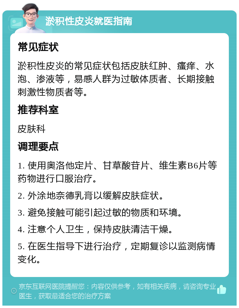 淤积性皮炎就医指南 常见症状 淤积性皮炎的常见症状包括皮肤红肿、瘙痒、水泡、渗液等，易感人群为过敏体质者、长期接触刺激性物质者等。 推荐科室 皮肤科 调理要点 1. 使用奥洛他定片、甘草酸苷片、维生素B6片等药物进行口服治疗。 2. 外涂地奈德乳膏以缓解皮肤症状。 3. 避免接触可能引起过敏的物质和环境。 4. 注意个人卫生，保持皮肤清洁干燥。 5. 在医生指导下进行治疗，定期复诊以监测病情变化。