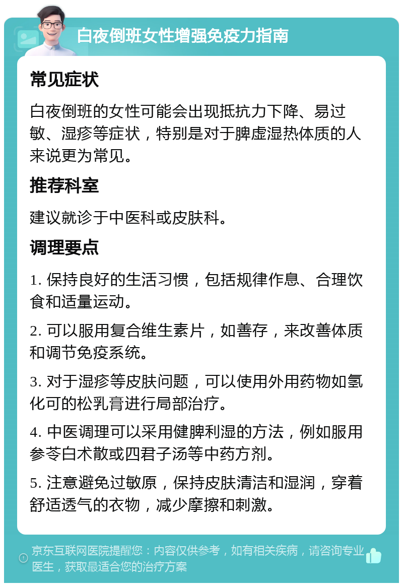 白夜倒班女性增强免疫力指南 常见症状 白夜倒班的女性可能会出现抵抗力下降、易过敏、湿疹等症状，特别是对于脾虚湿热体质的人来说更为常见。 推荐科室 建议就诊于中医科或皮肤科。 调理要点 1. 保持良好的生活习惯，包括规律作息、合理饮食和适量运动。 2. 可以服用复合维生素片，如善存，来改善体质和调节免疫系统。 3. 对于湿疹等皮肤问题，可以使用外用药物如氢化可的松乳膏进行局部治疗。 4. 中医调理可以采用健脾利湿的方法，例如服用参苓白术散或四君子汤等中药方剂。 5. 注意避免过敏原，保持皮肤清洁和湿润，穿着舒适透气的衣物，减少摩擦和刺激。