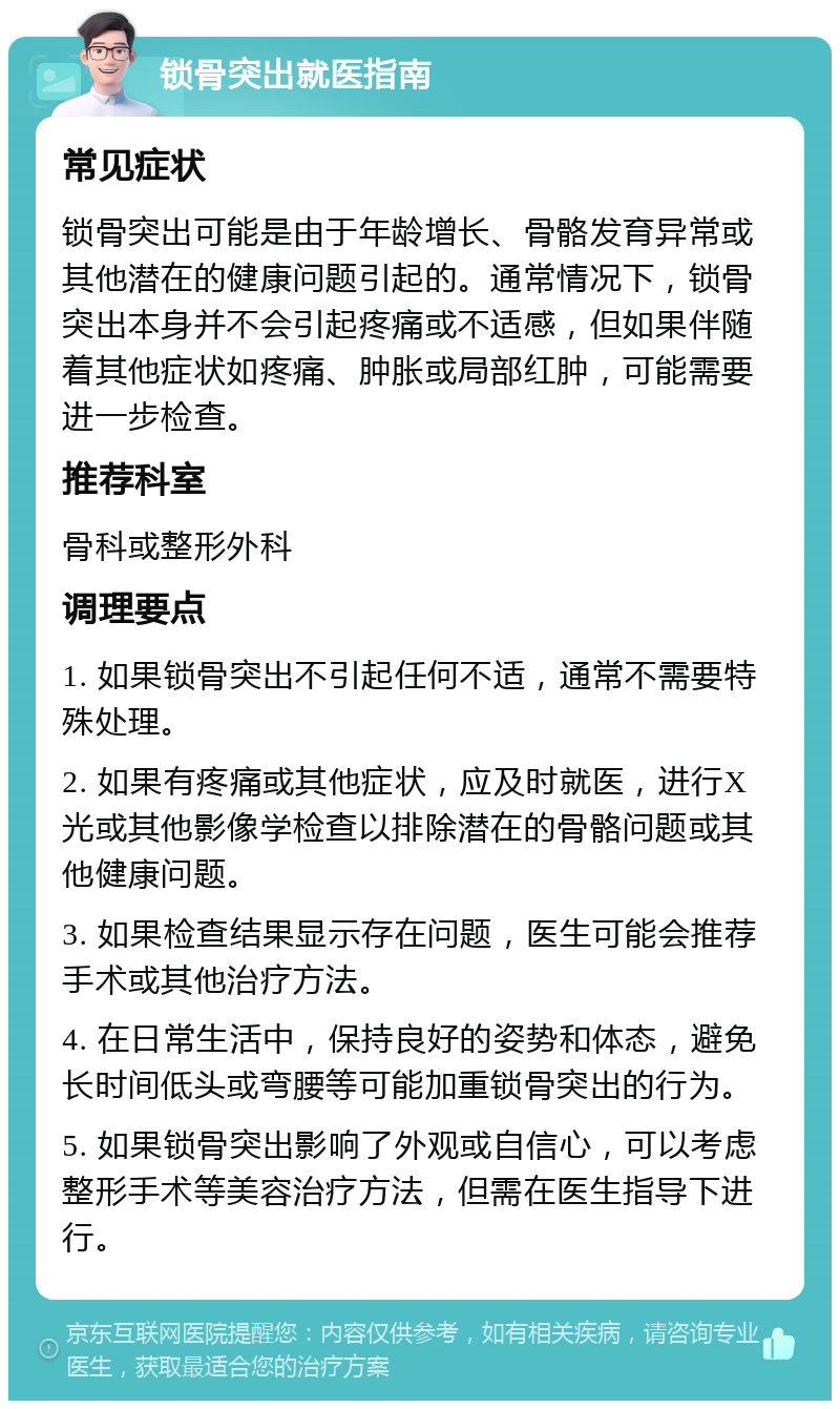 锁骨突出就医指南 常见症状 锁骨突出可能是由于年龄增长、骨骼发育异常或其他潜在的健康问题引起的。通常情况下，锁骨突出本身并不会引起疼痛或不适感，但如果伴随着其他症状如疼痛、肿胀或局部红肿，可能需要进一步检查。 推荐科室 骨科或整形外科 调理要点 1. 如果锁骨突出不引起任何不适，通常不需要特殊处理。 2. 如果有疼痛或其他症状，应及时就医，进行X光或其他影像学检查以排除潜在的骨骼问题或其他健康问题。 3. 如果检查结果显示存在问题，医生可能会推荐手术或其他治疗方法。 4. 在日常生活中，保持良好的姿势和体态，避免长时间低头或弯腰等可能加重锁骨突出的行为。 5. 如果锁骨突出影响了外观或自信心，可以考虑整形手术等美容治疗方法，但需在医生指导下进行。