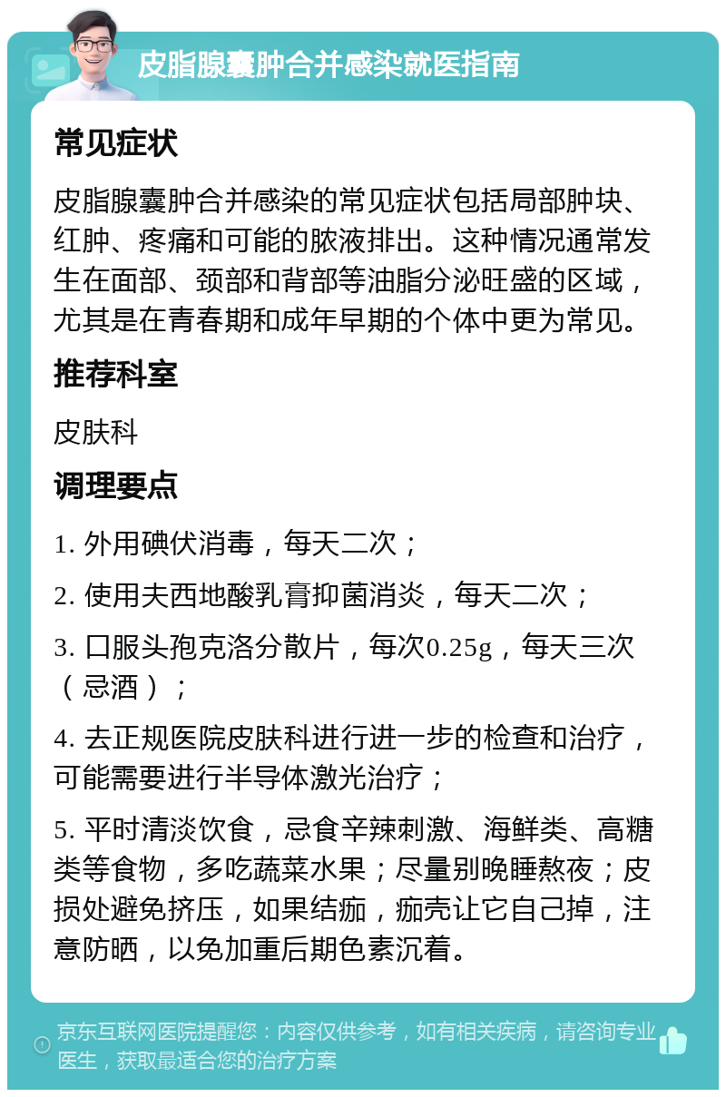 皮脂腺囊肿合并感染就医指南 常见症状 皮脂腺囊肿合并感染的常见症状包括局部肿块、红肿、疼痛和可能的脓液排出。这种情况通常发生在面部、颈部和背部等油脂分泌旺盛的区域，尤其是在青春期和成年早期的个体中更为常见。 推荐科室 皮肤科 调理要点 1. 外用碘伏消毒，每天二次； 2. 使用夫西地酸乳膏抑菌消炎，每天二次； 3. 口服头孢克洛分散片，每次0.25g，每天三次（忌酒）； 4. 去正规医院皮肤科进行进一步的检查和治疗，可能需要进行半导体激光治疗； 5. 平时清淡饮食，忌食辛辣刺激、海鲜类、高糖类等食物，多吃蔬菜水果；尽量别晚睡熬夜；皮损处避免挤压，如果结痂，痂壳让它自己掉，注意防晒，以免加重后期色素沉着。