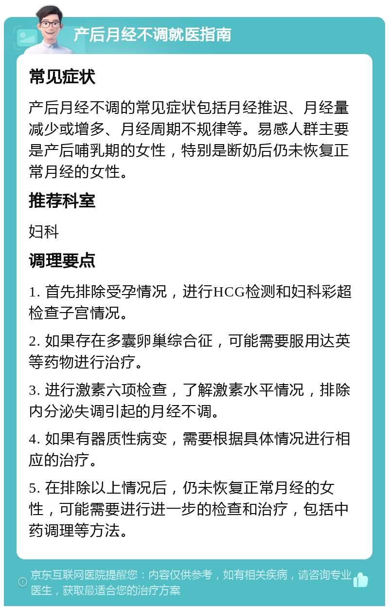 产后月经不调就医指南 常见症状 产后月经不调的常见症状包括月经推迟、月经量减少或增多、月经周期不规律等。易感人群主要是产后哺乳期的女性，特别是断奶后仍未恢复正常月经的女性。 推荐科室 妇科 调理要点 1. 首先排除受孕情况，进行HCG检测和妇科彩超检查子宫情况。 2. 如果存在多囊卵巢综合征，可能需要服用达英等药物进行治疗。 3. 进行激素六项检查，了解激素水平情况，排除内分泌失调引起的月经不调。 4. 如果有器质性病变，需要根据具体情况进行相应的治疗。 5. 在排除以上情况后，仍未恢复正常月经的女性，可能需要进行进一步的检查和治疗，包括中药调理等方法。