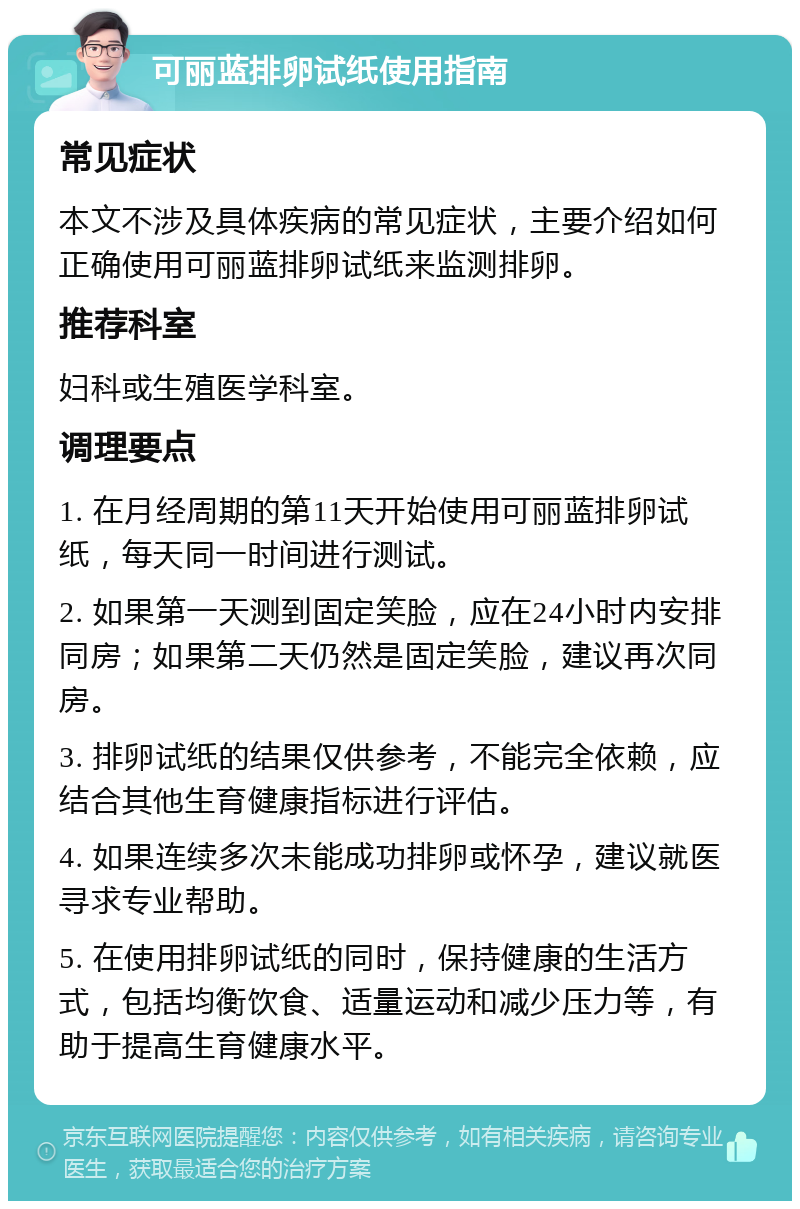 可丽蓝排卵试纸使用指南 常见症状 本文不涉及具体疾病的常见症状，主要介绍如何正确使用可丽蓝排卵试纸来监测排卵。 推荐科室 妇科或生殖医学科室。 调理要点 1. 在月经周期的第11天开始使用可丽蓝排卵试纸，每天同一时间进行测试。 2. 如果第一天测到固定笑脸，应在24小时内安排同房；如果第二天仍然是固定笑脸，建议再次同房。 3. 排卵试纸的结果仅供参考，不能完全依赖，应结合其他生育健康指标进行评估。 4. 如果连续多次未能成功排卵或怀孕，建议就医寻求专业帮助。 5. 在使用排卵试纸的同时，保持健康的生活方式，包括均衡饮食、适量运动和减少压力等，有助于提高生育健康水平。