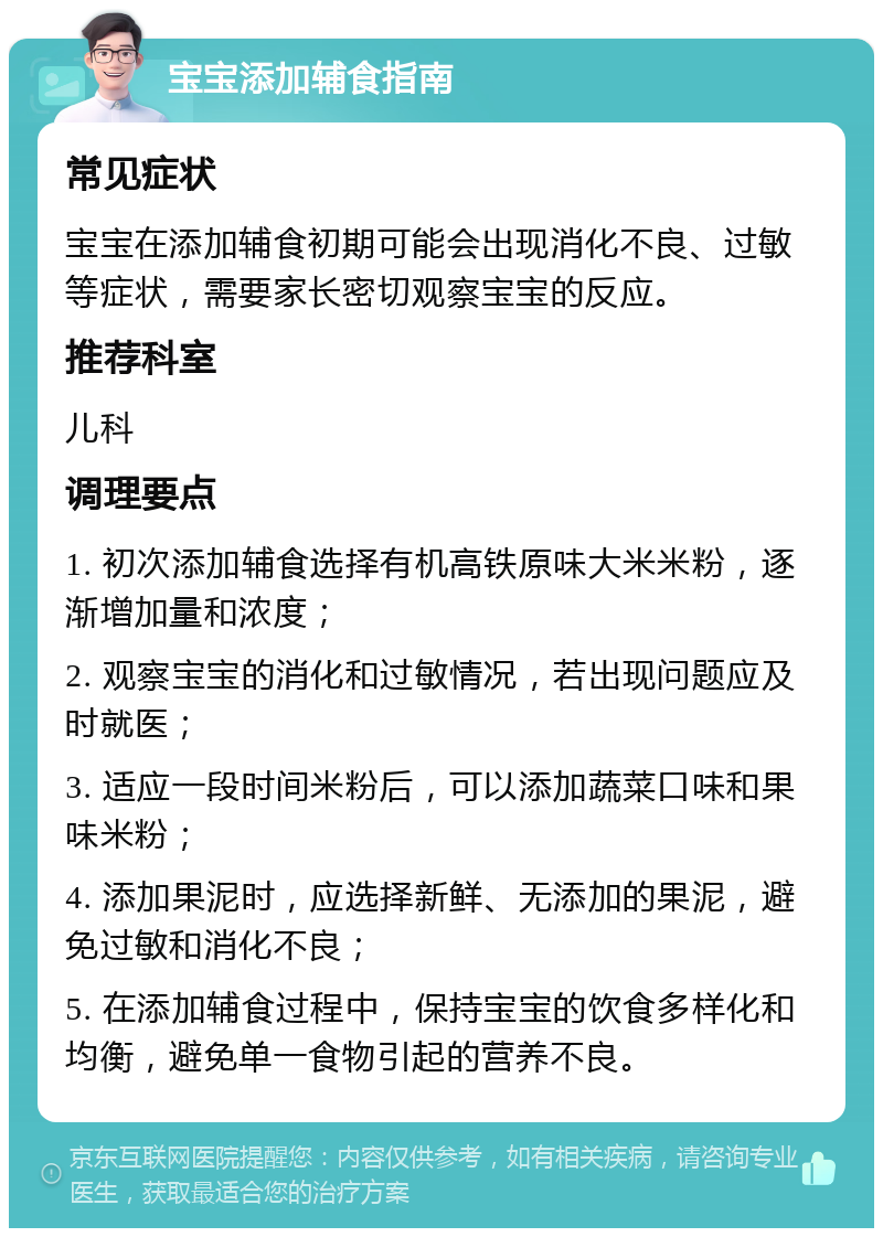 宝宝添加辅食指南 常见症状 宝宝在添加辅食初期可能会出现消化不良、过敏等症状，需要家长密切观察宝宝的反应。 推荐科室 儿科 调理要点 1. 初次添加辅食选择有机高铁原味大米米粉，逐渐增加量和浓度； 2. 观察宝宝的消化和过敏情况，若出现问题应及时就医； 3. 适应一段时间米粉后，可以添加蔬菜口味和果味米粉； 4. 添加果泥时，应选择新鲜、无添加的果泥，避免过敏和消化不良； 5. 在添加辅食过程中，保持宝宝的饮食多样化和均衡，避免单一食物引起的营养不良。