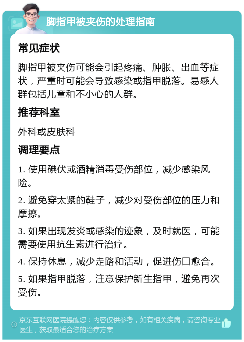 脚指甲被夹伤的处理指南 常见症状 脚指甲被夹伤可能会引起疼痛、肿胀、出血等症状，严重时可能会导致感染或指甲脱落。易感人群包括儿童和不小心的人群。 推荐科室 外科或皮肤科 调理要点 1. 使用碘伏或酒精消毒受伤部位，减少感染风险。 2. 避免穿太紧的鞋子，减少对受伤部位的压力和摩擦。 3. 如果出现发炎或感染的迹象，及时就医，可能需要使用抗生素进行治疗。 4. 保持休息，减少走路和活动，促进伤口愈合。 5. 如果指甲脱落，注意保护新生指甲，避免再次受伤。