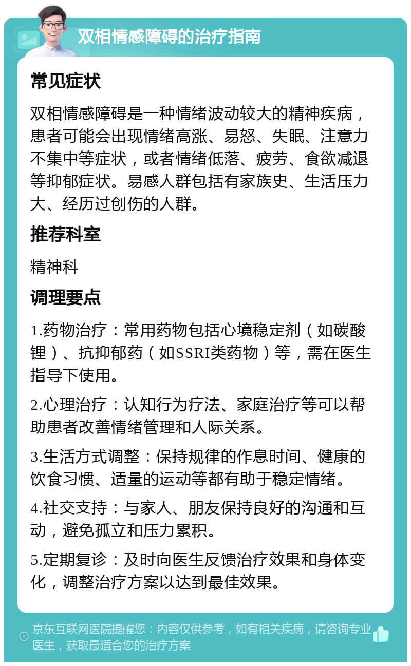 双相情感障碍的治疗指南 常见症状 双相情感障碍是一种情绪波动较大的精神疾病，患者可能会出现情绪高涨、易怒、失眠、注意力不集中等症状，或者情绪低落、疲劳、食欲减退等抑郁症状。易感人群包括有家族史、生活压力大、经历过创伤的人群。 推荐科室 精神科 调理要点 1.药物治疗：常用药物包括心境稳定剂（如碳酸锂）、抗抑郁药（如SSRI类药物）等，需在医生指导下使用。 2.心理治疗：认知行为疗法、家庭治疗等可以帮助患者改善情绪管理和人际关系。 3.生活方式调整：保持规律的作息时间、健康的饮食习惯、适量的运动等都有助于稳定情绪。 4.社交支持：与家人、朋友保持良好的沟通和互动，避免孤立和压力累积。 5.定期复诊：及时向医生反馈治疗效果和身体变化，调整治疗方案以达到最佳效果。