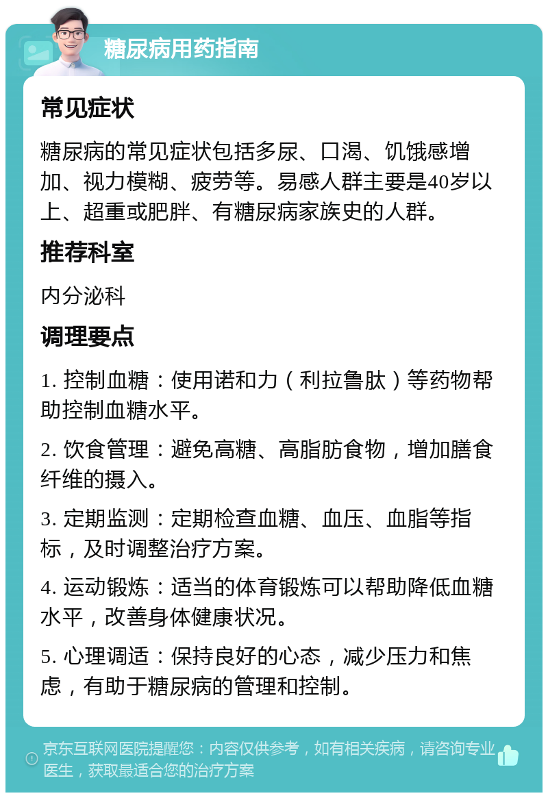 糖尿病用药指南 常见症状 糖尿病的常见症状包括多尿、口渴、饥饿感增加、视力模糊、疲劳等。易感人群主要是40岁以上、超重或肥胖、有糖尿病家族史的人群。 推荐科室 内分泌科 调理要点 1. 控制血糖：使用诺和力（利拉鲁肽）等药物帮助控制血糖水平。 2. 饮食管理：避免高糖、高脂肪食物，增加膳食纤维的摄入。 3. 定期监测：定期检查血糖、血压、血脂等指标，及时调整治疗方案。 4. 运动锻炼：适当的体育锻炼可以帮助降低血糖水平，改善身体健康状况。 5. 心理调适：保持良好的心态，减少压力和焦虑，有助于糖尿病的管理和控制。