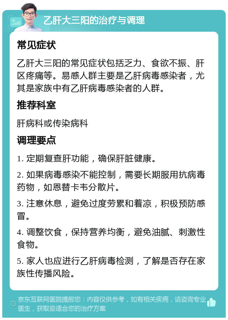 乙肝大三阳的治疗与调理 常见症状 乙肝大三阳的常见症状包括乏力、食欲不振、肝区疼痛等。易感人群主要是乙肝病毒感染者，尤其是家族中有乙肝病毒感染者的人群。 推荐科室 肝病科或传染病科 调理要点 1. 定期复查肝功能，确保肝脏健康。 2. 如果病毒感染不能控制，需要长期服用抗病毒药物，如恩替卡韦分散片。 3. 注意休息，避免过度劳累和着凉，积极预防感冒。 4. 调整饮食，保持营养均衡，避免油腻、刺激性食物。 5. 家人也应进行乙肝病毒检测，了解是否存在家族性传播风险。