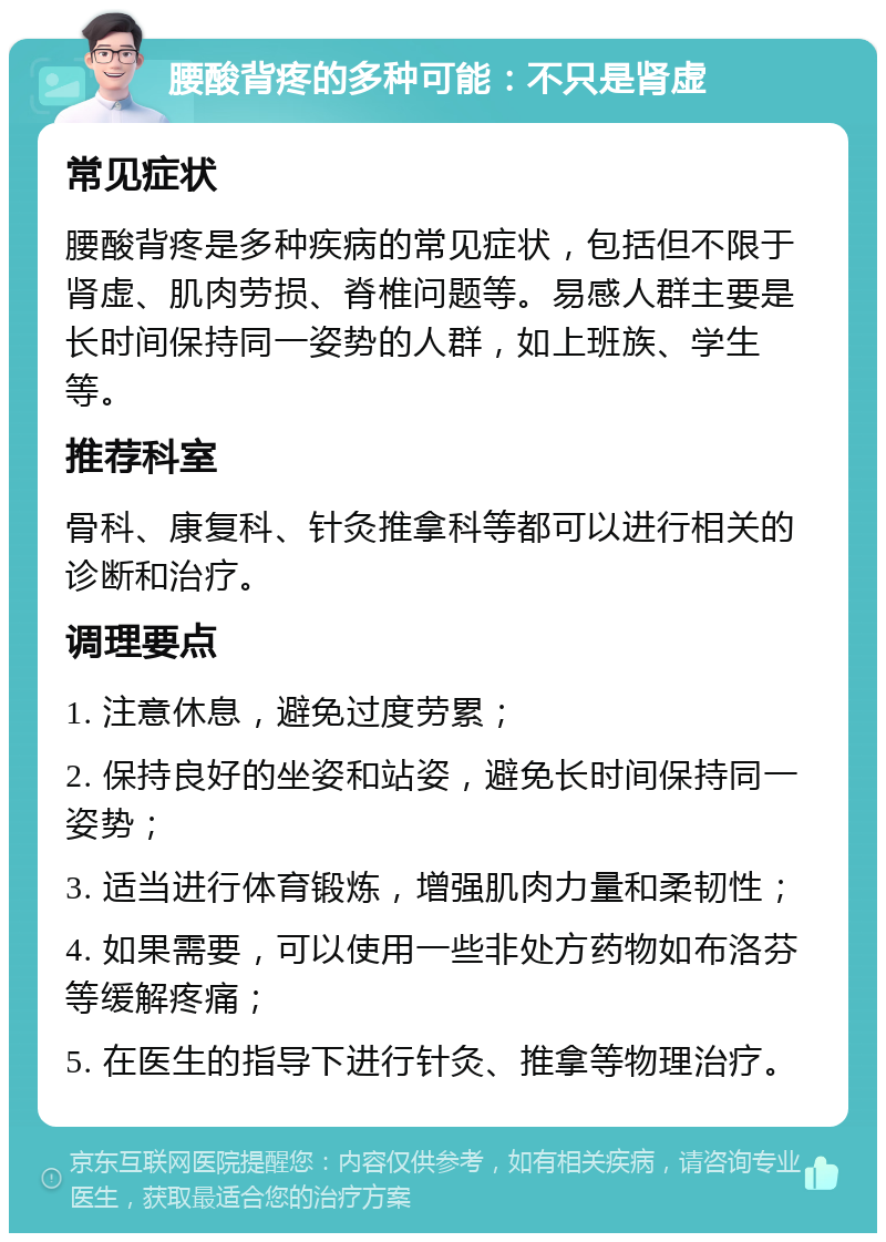 腰酸背疼的多种可能：不只是肾虚 常见症状 腰酸背疼是多种疾病的常见症状，包括但不限于肾虚、肌肉劳损、脊椎问题等。易感人群主要是长时间保持同一姿势的人群，如上班族、学生等。 推荐科室 骨科、康复科、针灸推拿科等都可以进行相关的诊断和治疗。 调理要点 1. 注意休息，避免过度劳累； 2. 保持良好的坐姿和站姿，避免长时间保持同一姿势； 3. 适当进行体育锻炼，增强肌肉力量和柔韧性； 4. 如果需要，可以使用一些非处方药物如布洛芬等缓解疼痛； 5. 在医生的指导下进行针灸、推拿等物理治疗。