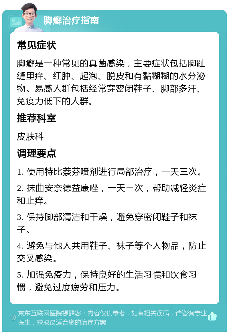 脚癣治疗指南 常见症状 脚癣是一种常见的真菌感染，主要症状包括脚趾缝里痒、红肿、起泡、脱皮和有黏糊糊的水分泌物。易感人群包括经常穿密闭鞋子、脚部多汗、免疫力低下的人群。 推荐科室 皮肤科 调理要点 1. 使用特比萘芬喷剂进行局部治疗，一天三次。 2. 抹曲安奈德益康唑，一天三次，帮助减轻炎症和止痒。 3. 保持脚部清洁和干燥，避免穿密闭鞋子和袜子。 4. 避免与他人共用鞋子、袜子等个人物品，防止交叉感染。 5. 加强免疫力，保持良好的生活习惯和饮食习惯，避免过度疲劳和压力。