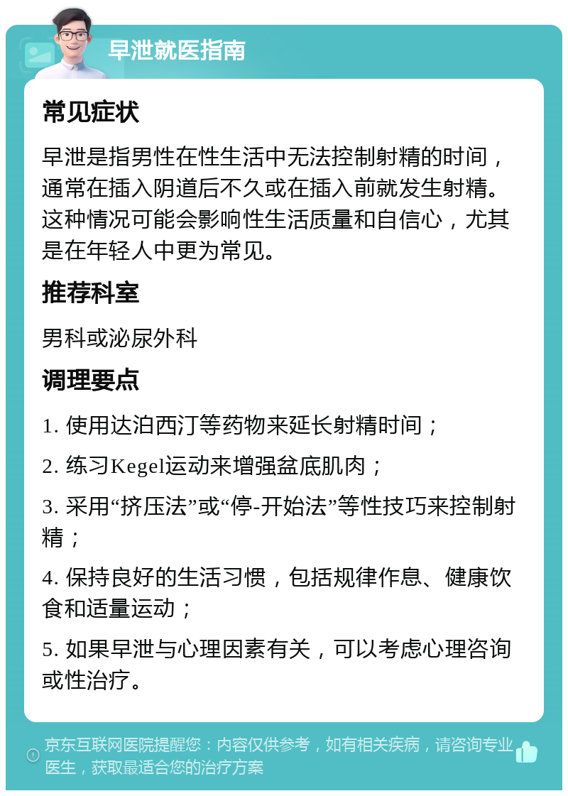 早泄就医指南 常见症状 早泄是指男性在性生活中无法控制射精的时间，通常在插入阴道后不久或在插入前就发生射精。这种情况可能会影响性生活质量和自信心，尤其是在年轻人中更为常见。 推荐科室 男科或泌尿外科 调理要点 1. 使用达泊西汀等药物来延长射精时间； 2. 练习Kegel运动来增强盆底肌肉； 3. 采用“挤压法”或“停-开始法”等性技巧来控制射精； 4. 保持良好的生活习惯，包括规律作息、健康饮食和适量运动； 5. 如果早泄与心理因素有关，可以考虑心理咨询或性治疗。