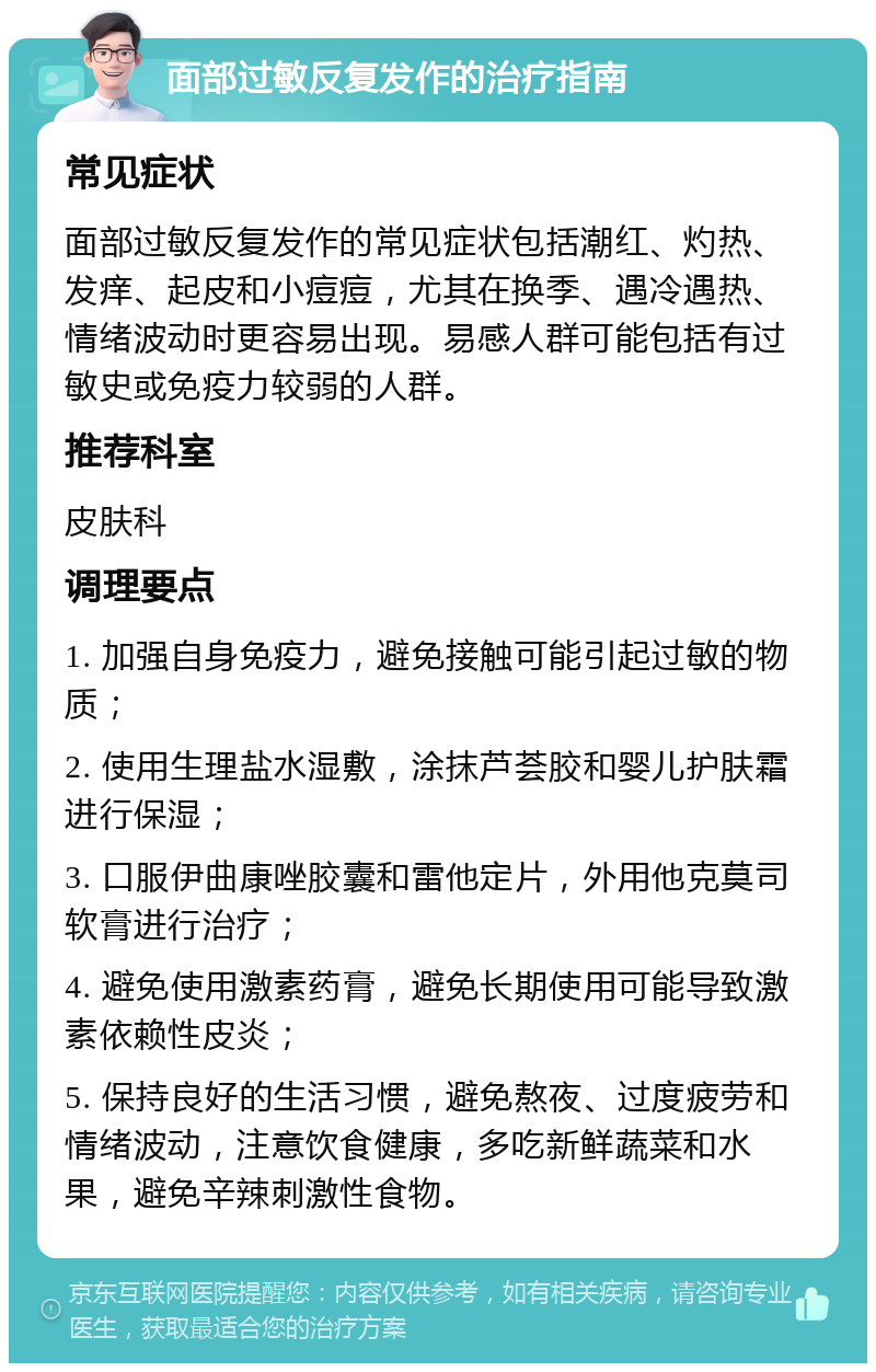 面部过敏反复发作的治疗指南 常见症状 面部过敏反复发作的常见症状包括潮红、灼热、发痒、起皮和小痘痘，尤其在换季、遇冷遇热、情绪波动时更容易出现。易感人群可能包括有过敏史或免疫力较弱的人群。 推荐科室 皮肤科 调理要点 1. 加强自身免疫力，避免接触可能引起过敏的物质； 2. 使用生理盐水湿敷，涂抹芦荟胶和婴儿护肤霜进行保湿； 3. 口服伊曲康唑胶囊和雷他定片，外用他克莫司软膏进行治疗； 4. 避免使用激素药膏，避免长期使用可能导致激素依赖性皮炎； 5. 保持良好的生活习惯，避免熬夜、过度疲劳和情绪波动，注意饮食健康，多吃新鲜蔬菜和水果，避免辛辣刺激性食物。