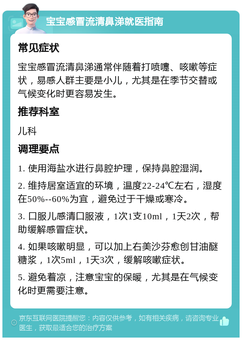 宝宝感冒流清鼻涕就医指南 常见症状 宝宝感冒流清鼻涕通常伴随着打喷嚏、咳嗽等症状，易感人群主要是小儿，尤其是在季节交替或气候变化时更容易发生。 推荐科室 儿科 调理要点 1. 使用海盐水进行鼻腔护理，保持鼻腔湿润。 2. 维持居室适宜的环境，温度22-24℃左右，湿度在50%--60%为宜，避免过于干燥或寒冷。 3. 口服儿感清口服液，1次1支10ml，1天2次，帮助缓解感冒症状。 4. 如果咳嗽明显，可以加上右美沙芬愈创甘油醚糖浆，1次5ml，1天3次，缓解咳嗽症状。 5. 避免着凉，注意宝宝的保暖，尤其是在气候变化时更需要注意。