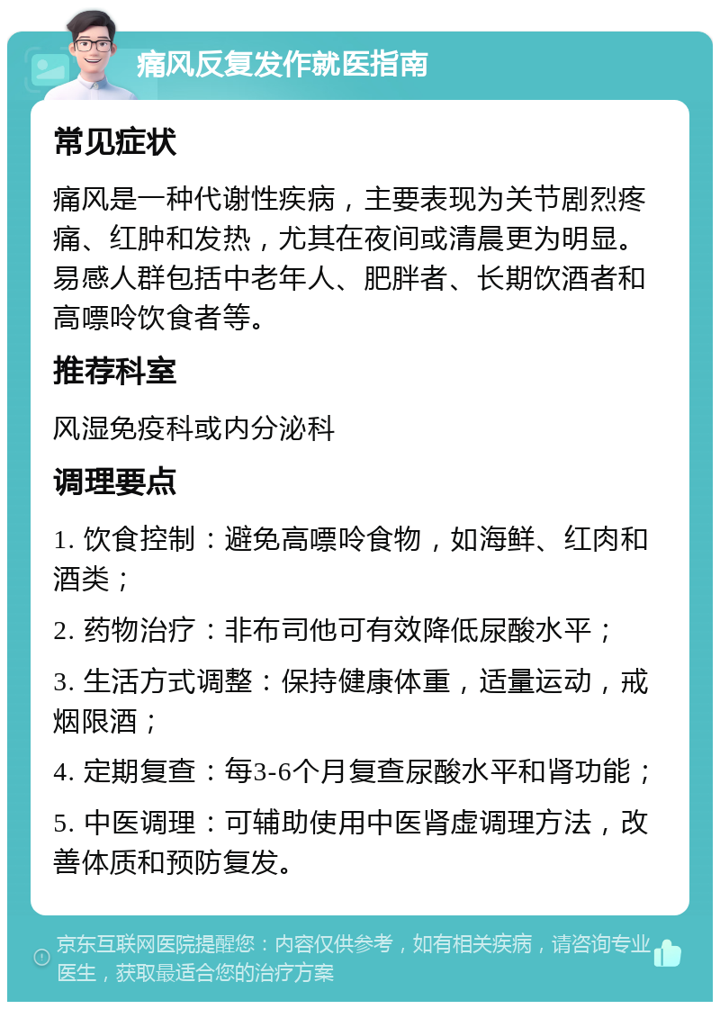 痛风反复发作就医指南 常见症状 痛风是一种代谢性疾病，主要表现为关节剧烈疼痛、红肿和发热，尤其在夜间或清晨更为明显。易感人群包括中老年人、肥胖者、长期饮酒者和高嘌呤饮食者等。 推荐科室 风湿免疫科或内分泌科 调理要点 1. 饮食控制：避免高嘌呤食物，如海鲜、红肉和酒类； 2. 药物治疗：非布司他可有效降低尿酸水平； 3. 生活方式调整：保持健康体重，适量运动，戒烟限酒； 4. 定期复查：每3-6个月复查尿酸水平和肾功能； 5. 中医调理：可辅助使用中医肾虚调理方法，改善体质和预防复发。