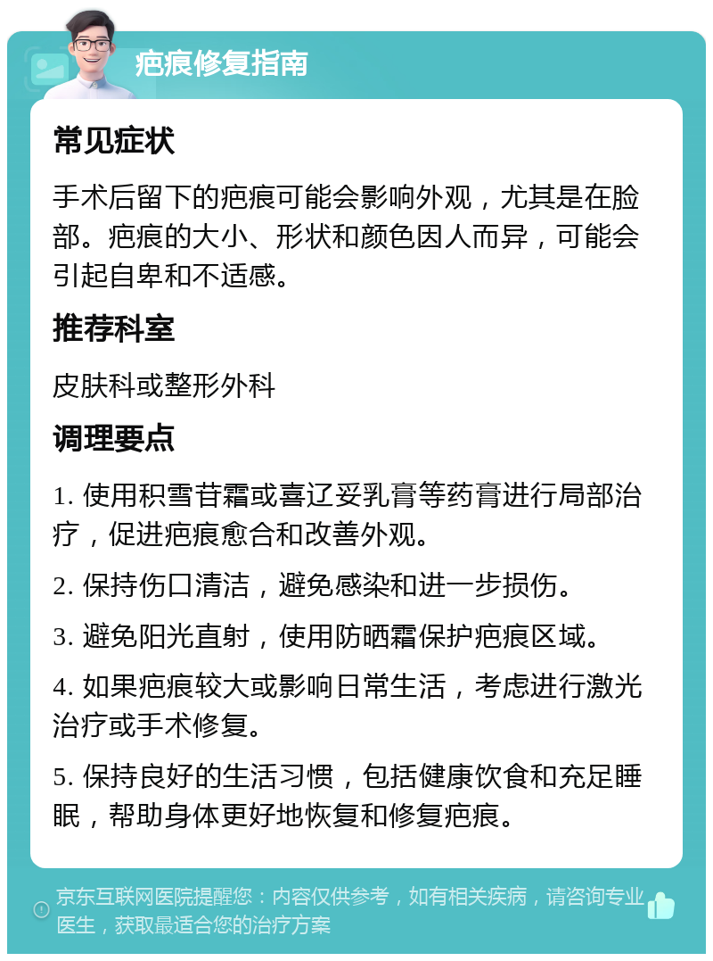 疤痕修复指南 常见症状 手术后留下的疤痕可能会影响外观，尤其是在脸部。疤痕的大小、形状和颜色因人而异，可能会引起自卑和不适感。 推荐科室 皮肤科或整形外科 调理要点 1. 使用积雪苷霜或喜辽妥乳膏等药膏进行局部治疗，促进疤痕愈合和改善外观。 2. 保持伤口清洁，避免感染和进一步损伤。 3. 避免阳光直射，使用防晒霜保护疤痕区域。 4. 如果疤痕较大或影响日常生活，考虑进行激光治疗或手术修复。 5. 保持良好的生活习惯，包括健康饮食和充足睡眠，帮助身体更好地恢复和修复疤痕。