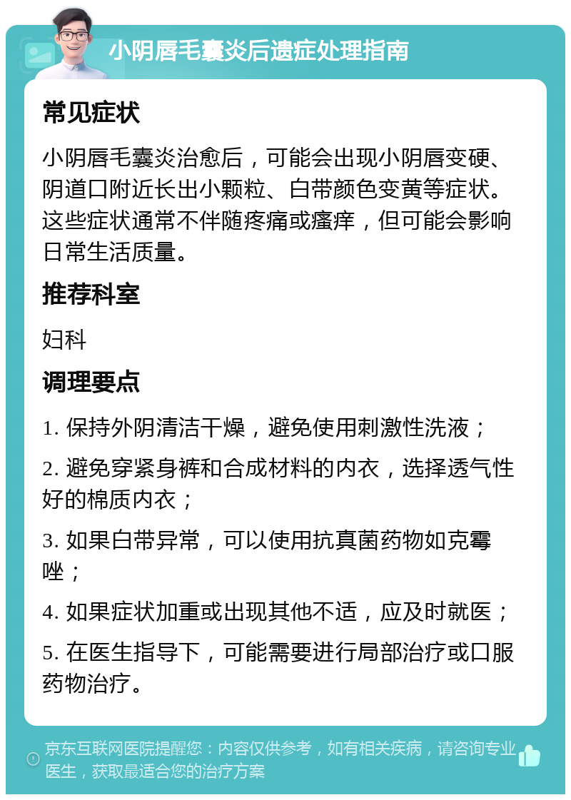 小阴唇毛囊炎后遗症处理指南 常见症状 小阴唇毛囊炎治愈后，可能会出现小阴唇变硬、阴道口附近长出小颗粒、白带颜色变黄等症状。这些症状通常不伴随疼痛或瘙痒，但可能会影响日常生活质量。 推荐科室 妇科 调理要点 1. 保持外阴清洁干燥，避免使用刺激性洗液； 2. 避免穿紧身裤和合成材料的内衣，选择透气性好的棉质内衣； 3. 如果白带异常，可以使用抗真菌药物如克霉唑； 4. 如果症状加重或出现其他不适，应及时就医； 5. 在医生指导下，可能需要进行局部治疗或口服药物治疗。