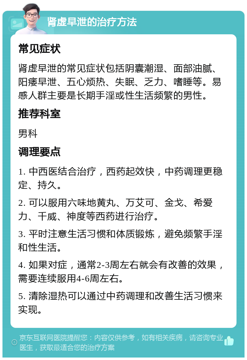 肾虚早泄的治疗方法 常见症状 肾虚早泄的常见症状包括阴囊潮湿、面部油腻、阳痿早泄、五心烦热、失眠、乏力、嗜睡等。易感人群主要是长期手淫或性生活频繁的男性。 推荐科室 男科 调理要点 1. 中西医结合治疗，西药起效快，中药调理更稳定、持久。 2. 可以服用六味地黄丸、万艾可、金戈、希爱力、千威、神度等西药进行治疗。 3. 平时注意生活习惯和体质锻炼，避免频繁手淫和性生活。 4. 如果对症，通常2-3周左右就会有改善的效果，需要连续服用4-6周左右。 5. 清除湿热可以通过中药调理和改善生活习惯来实现。