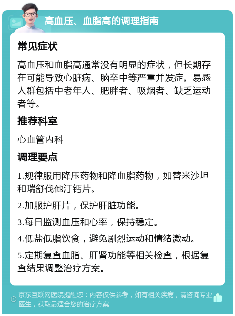 高血压、血脂高的调理指南 常见症状 高血压和血脂高通常没有明显的症状，但长期存在可能导致心脏病、脑卒中等严重并发症。易感人群包括中老年人、肥胖者、吸烟者、缺乏运动者等。 推荐科室 心血管内科 调理要点 1.规律服用降压药物和降血脂药物，如替米沙坦和瑞舒伐他汀钙片。 2.加服护肝片，保护肝脏功能。 3.每日监测血压和心率，保持稳定。 4.低盐低脂饮食，避免剧烈运动和情绪激动。 5.定期复查血脂、肝肾功能等相关检查，根据复查结果调整治疗方案。