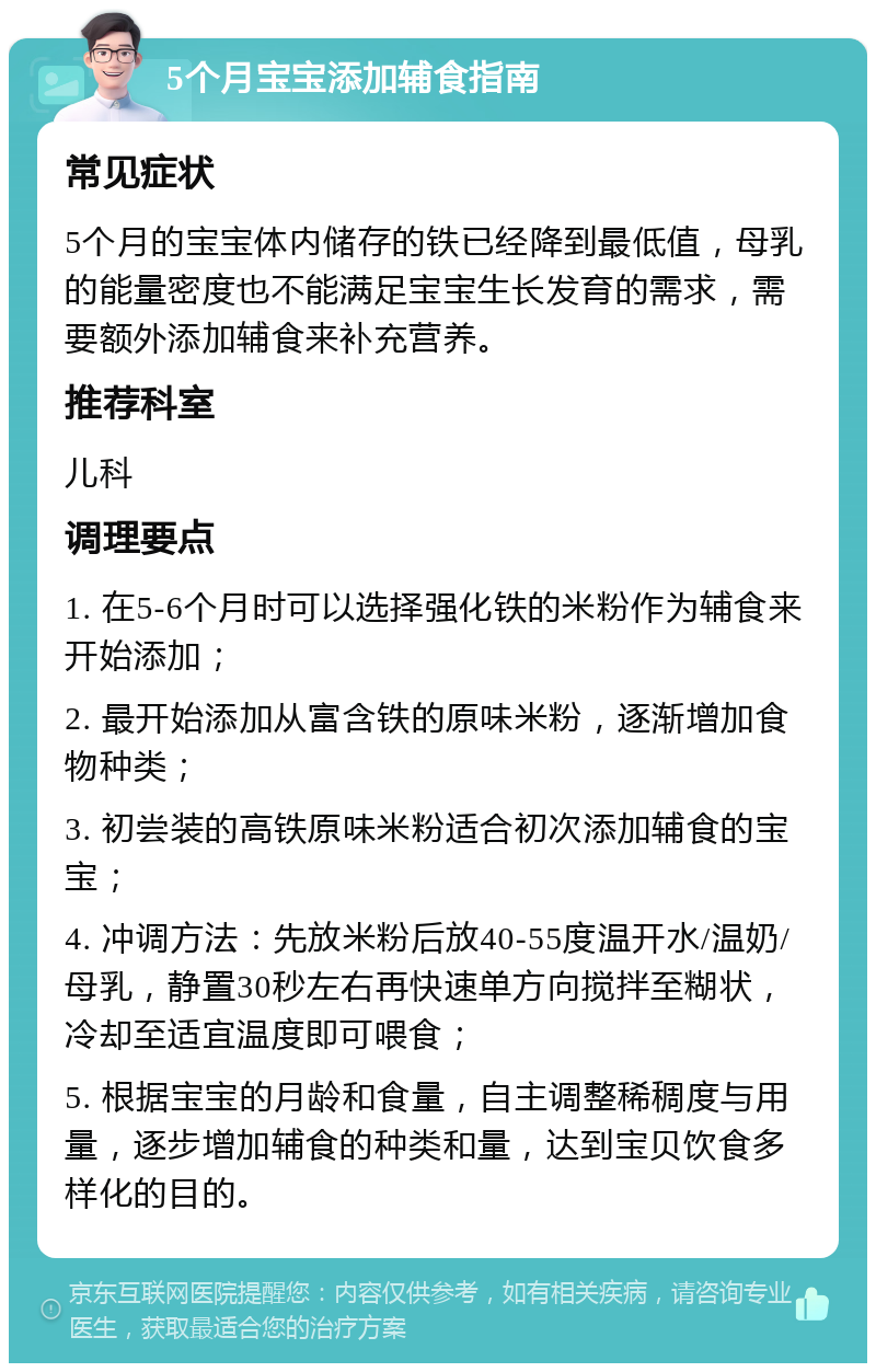 5个月宝宝添加辅食指南 常见症状 5个月的宝宝体内储存的铁已经降到最低值，母乳的能量密度也不能满足宝宝生长发育的需求，需要额外添加辅食来补充营养。 推荐科室 儿科 调理要点 1. 在5-6个月时可以选择强化铁的米粉作为辅食来开始添加； 2. 最开始添加从富含铁的原味米粉，逐渐增加食物种类； 3. 初尝装的高铁原味米粉适合初次添加辅食的宝宝； 4. 冲调方法：先放米粉后放40-55度温开水/温奶/母乳，静置30秒左右再快速单方向搅拌至糊状，冷却至适宜温度即可喂食； 5. 根据宝宝的月龄和食量，自主调整稀稠度与用量，逐步增加辅食的种类和量，达到宝贝饮食多样化的目的。