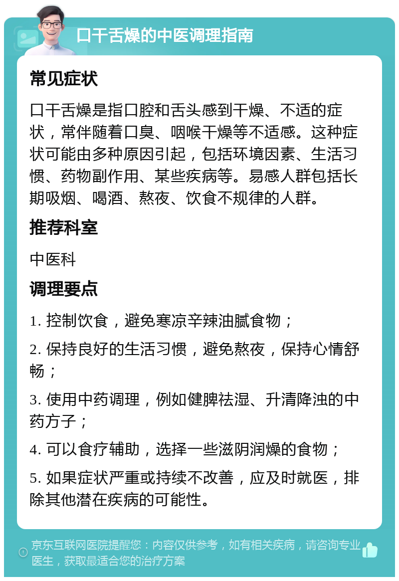 口干舌燥的中医调理指南 常见症状 口干舌燥是指口腔和舌头感到干燥、不适的症状，常伴随着口臭、咽喉干燥等不适感。这种症状可能由多种原因引起，包括环境因素、生活习惯、药物副作用、某些疾病等。易感人群包括长期吸烟、喝酒、熬夜、饮食不规律的人群。 推荐科室 中医科 调理要点 1. 控制饮食，避免寒凉辛辣油腻食物； 2. 保持良好的生活习惯，避免熬夜，保持心情舒畅； 3. 使用中药调理，例如健脾祛湿、升清降浊的中药方子； 4. 可以食疗辅助，选择一些滋阴润燥的食物； 5. 如果症状严重或持续不改善，应及时就医，排除其他潜在疾病的可能性。